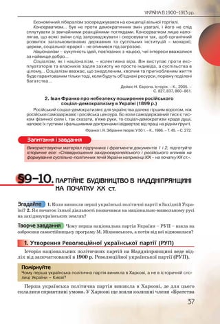 37
УКРАЇНА В 1900–1913 рр.
Економічний лібералізм зосереджувався на концепції вільної торгівлі.
Консерватизм… був не проти демократичних змін узагалі, і його не слід
сплутувати зі звичайними реакційними поглядами. Консерватизм лише напо-
лягав, що всякі зміни слід запроваджувати і скеровувати так, щоб органічний
розвиток загальновизнаних державних та суспільних інституцій – монархії,
церкви, соціальної ієрархії – не опинився під загрозою.
Націоналізм – сукупність ідей, пов’язаних з нацією, чиї інтереси вважалися
за найвище добро…
Соціалізм, як і націоналізм, – колективна віра. Він виступає проти екс-
плуататорів та власників задля захисту не просто індивіда, а суспільства в
цілому… Соціалізм вважає, що знедоленим, кволим та пригнобленим життя
буде гарантованим тільки тоді, коли будуть об’єднані ресурси, порівну поділені
багатства…
Дейвіс Н. Європа. Історія. – К., 2005. –
С. 827, 837, 860–861.
2. Іван Франко про небезпеку поширення російського
соціал-демократизму в Україні (1899 р.)
Російський соціал-демократизм є для українства далеко гіршим ворогом, ніж
російське самодержавіє і російська цензура. Бо коли самодержавний тиск є тис-
ком фізичної сили і, так сказати, в’яже руки, то соціал-демократизм краде душі,
напоює їх густими і фальшивими доктринами і відвертає від праці на ріднім ґрунті.
Франко І. Я. Зібрання творів: У 50 т. – К., 1986. – Т. 45. – С. 272.
Використовуючи матеріал підручника і фрагменти документів 1 і 2, підготуйте
історичне есе: «Співвідношення західноєвропейського і російського впливів на
формування суспільно-політичних течій України наприкінці ХІХ – на початку ХХ ст.».
§9–10.ПАРТІЙНЕ БУДІВНИЦТВО В НАДДНІПРЯНЩИНІ
НА ПОЧАТКУ ХХ ст.
1. Коли виникли перші українські політичні партії в Західній Укра-
їні? 2. Як початок їхньої діяльності позначився на національно-визвольному русі
на західноукраїнських землях?
Чому перша національна партія України – РУП – взяла на
озброєння самостійницьку програму М. Міхновського, а потім від неї відмовилася?
1. Утворення Революційної української партії (РУП)
Історія національних політичних партій на Наддніпрянщині веде від-
лік від започаткованої в 1900 р. Революційної української партії (РУП).
Чому перша українська політична партія виникла в Харкові, а не в історичній сто-
лиці України – Києві?
Перша українська політична партія виникла в Харкові, де для цього
склалися сприятливі умови. У Харкові ще жили колишні члени «Братства
Використоовуюччи маттеріал підрууучника і фрарагменнти доокументів 1 і 2, підготуйте
історичне есе: «Співввідношенняяя західноєврропейсськогоо і російського впливів на
формуванння сууспілььнно-політичниниих течій Украаїни нааприккіінці ХІХ – на початку ХХ ст.».
Запитання і завдання
Згадайте
Творче завдання
111111... УУУ
Чому перша уккраїннська поллітичнна партія виниклаа в Харркоові, а не вв історичнній сто-
лиці Уккраїни – Києвві?
Помірркуйте
 