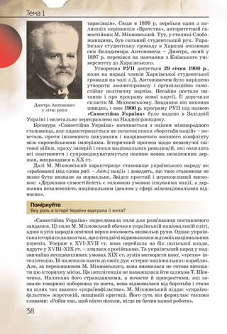 38
Тема 1
тарасівців». Сюди в 1899 р. переїхав один з ко-
лишніх керівників «Братства», авторитетний са-
мостійник М. Міхновський. Тут, у столиці Слобо-
жанщини, був сильний студентський рух. Укра-
їнську студентську громаду в Харкові очолював
син Володимира Антоновича – Дмитро, який у
1897 р. перевівся на навчання з Київського уні-
верситету до Харківського.
Утворення РУП датується 29 січня 1900 р.,
коли на нараді членів Харківської студентської
громади на чолі з Д. Антоновичем було вирішено
утворити законспіровану і організаційно само-
стійну політичну партію. Негайно постало пи-
тання і про програму нової партії. Її доручили
скласти М. Міхновському. Завдання він виконав
швидко, і вже 1900 р. програму РУП під назвою
«Самостійна Україна» було видано в Західній
Україні і нелегально переправлено на Наддніпрянщину.
Брошура «Самостійна Україна» починається з оцінки міжнародного
становища, яке характеризується як початок епохи «боротьби націй» – по-
встань проти іноземного панування і назріваючого воєнного конфлікту
між європейськими імперіями. Історичний прогноз щодо неминучої сві-
тової війни, краху імперій і епохи національних революцій, які охоплять
всі континенти і супроводжуватимуться появою нових незалежних дер-
жав, виправдався в ХХ ст.
Далі М. Міхновський характеризує становище українського народу як
«зрабованої (від слова раб. – Авт.) нації» і доводить, що таке становище не
може бути визнане за нормальне. Звідси простий і переконливий висно-
вок: «Державна самостійність є головною умовою існування нації, а дер-
жавна незалежність національним ідеалом у сфері міжнаціональних від-
носин».
Яку роль в історії України відіграла її еліта?
«Самостійна Україна» окреслювала сили для розв’язання поставленого
завдання. Ці сили М. Міхновський вбачав в українській національній еліті,
адже в усіх народів освічені верхи очолюють визвольні рухи. Однак україн-
ськаісторіясклаласятак,щоелітадвічівідмовляласявідсвоїхнаціональних
коренів. Уперше в ХVІ–ХVІІ ст. вона перейшла на бік польської влади,
вдруге у ХVІІІ–ХІХ ст. – злилася з російською. Та український народ у над-
звичайно несприятливих умовах ХІХ ст. зумів витворити нову, «третю» ін-
телігенцію. Їй належало взяти до своїх рук «стерно національного корабля».
Але, за переконанням М. Міхновського, вона виявилася не готова викона-
ти цю історичну місію. Ця інтелігенція не наважилася йти шляхом Т. Шев-
ченка. Налякана його стражданнями, а почасти й прикростями, які за-
знали товариші поборника та поета, вона відмовилася від боротьби і стала
на шлях так званого «українофільства». М. Міхновський піддає «україно-
фільство» жорстокій, нищівній критиці. Його суть він формулює такими
словами: «Робім так, щоб ніхто ніколи, нігде не бачив нашої роботи».
Яку ролль в істоорії УУкраїнни відіграала її еліта?
Помірркуйте
Дмитро Антонович
у літні роки
 