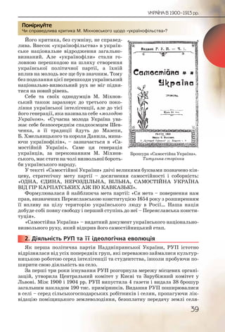 39
УКРАЇНА В 1900–1913 рр.
Чи справедлива критика М. Міхновського щодо «українофільства»?
Його критика, без сумніву, не справед-
лива. Внесок «українофільства» в україн-
ське національне відродження загально-
визнаний. Але «українофіли» стали го-
ловною перешкодою на шляху створення
української політичної партії, а їхній
вплив на молодь все ще був значним. Тому
без подолання цієї перешкоди український
національно-визвольний рух не міг підня-
тися на новий рівень.
Себе та своїх однодумців М. Міхнов-
ський також зараховує до третього поко-
ління української інтелігенції, але до тієї
його генерації, яка називала себе «молодою
Україною». «Сучасна молода Україна ува-
жає себе безпосереднім спадкоємцем Шев-
ченка, а її традиції йдуть до Мазепи,
Б. Хмельницького та короля Данила, мина-
ючи українофілів», – зазначається в «Са-
мостійній Україні». Саме ця генерація
українців, за переконанням М. Міхнов-
ського, має стати на чолі визвольної бороть-
би українського народу.
У тексті «Самостійної України» двічі великими буквами позначено кін-
цеву, стратегічну мету партії – досягнення самостійності і соборність:
«ОДНА, ЄДИНА, НЕРОЗДІЛЬНА, ВІЛЬНА, САМОСТІЙНА УКРАЇНА
ВІД ГІР КАРПАТСЬКИХ АЖ ПО КАВКАЗЬКІ».
Формулювалася й найближча мета партії: «Ся мета – повернення нам
прав, визначених Переяславською конституцією 1654 року з розширенням
її впливу на цілу територію українського люду в Росії… Наша нація
добуде собі повну свободу і перший ступінь до неї – Переяславська консти-
туція».
«Самостійна Україна» – видатний документ українського національно-
визвольного руху, який відкрив його самостійницький етап.
2. Діяльність РУП та її ідеологічна еволюція
Як перша політична партія Наддніпрянської України, РУП істотно
відрізнялася від усіх попередніх груп, які переважно займалися культур-
ницькою роботою серед інтелігенції та студентства, інколи пробуючи по-
ширити свою діяльність на село.
За перші три роки існування РУП розгорнула мережу місцевих органі-
зацій, утворила Центральний комітет у Києві та Зарубіжний комітет у
Львові. Між 1900 і 1904 рр. РУП випустила 4 газети і видала 38 брошур
загальним накладом 190 тис. примірників. Видання РУП поширювалися
в селі – серед сільськогосподарських робітників і селян, пропагуючи лік-
відацію поміщицького землеволодіння, безоплатну передачу землі селя-
Чи спрааведливва крритикка ММ. Міхновськоггго щодо «українофільсстваа»?
Помірркуйте
2222222...
Брошура «Самостійна Україна».
Титульна сторінка
 