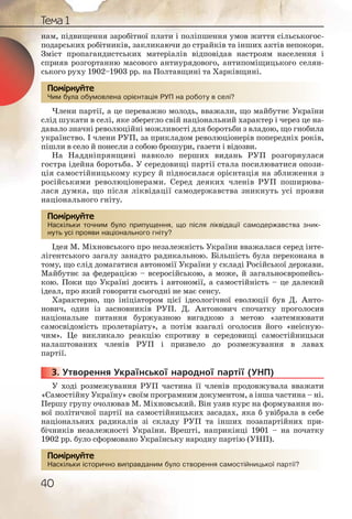 Тема 1
40
нам, підвищення заробітної плати і поліпшення умов життя сільськогос-
подарських робітників, закликаючи до страйків та інших актів непокори.
Зміст пропагандистських матеріалів відповідав настроям населення і
сприяв розгортанню масового антиурядового, антипоміщицького селян-
ського руху 1902–1903 рр. на Полтавщині та Харківщині.
Чим була обумовлена орієнтація РУП на роботу в селі?
Члени партії, а це переважно молодь, вважали, що майбутнє України
слід шукати в селі, яке зберегло свій національний характер і через це на-
давало значні революційні можливості для боротьби з владою, що гнобила
українство. І члени РУП, за прикладом революціонерів попередніх років,
пішли в село й понесли з собою брошури, газети і відозви.
На Наддніпрянщині навколо перших видань РУП розгорнулася
гостра ідейна боротьба. У середовищі партії стала посилюватися опози-
ція самостійницькому курсу й підносилася орієнтація на зближення з
російськими революціонерами. Серед деяких членів РУП поширюва-
лася думка, що після ліквідації самодержавства зникнуть усі прояви
національного гніту.
Наскільки точним було припущення, що після ліквідації самодержавства зник-
нуть усі прояви національного гніту?
Ідея М. Міхновського про незалежність України вважалася серед інте-
лігентського загалу занадто радикальною. Більшість була переконана в
тому, що слід домагатися автономії України у складі Російської держави.
Майбутнє за федерацією – всеросійською, а може, й загальноєвропейсь-
кою. Поки що Україні досить і автономії, а самостійність – це далекий
ідеал, про який говорити сьогодні не має сенсу.
Характерно, що ініціатором цієї ідеологічної еволюції був Д. Анто-
нович, один із засновників РУП. Д. Антонович спочатку проголосив
національне питання буржуазною вигадкою з метою «затемнювати
самосвідомість пролетаріату», а потім взагалі оголосив його «неісную-
чим». Це викликало реакцію спротиву в середовищі самостійницьки
налаштованих членів РУП і призвело до розмежування в лавах
партії.
3. Утворення Української народної партії (УНП)
У ході розмежування РУП частина її членів продовжувала вважати
«Самостійну Україну» своїм програмним документом, а інша частина – ні.
Першу групу очолював М. Міхновський. Він узяв курс на формування но-
вої політичної партії на самостійницьких засадах, яка б увібрала в себе
національних радикалів зі складу РУП та інших позапартійних при-
бічників незалежності України. Врешті, наприкінці 1901 – на початку
1902 рр. було сформовано Українську народну партію (УНП).
Наскільки історично виправданим було створення самостійницької партії?
Чим буула обуммовлеена оорієєнтаціяя РУП наа роботу в селі??
Помірркуйте
Наскілььки точнним було пррипущщення, щооо після лліквідааціїї саммодеержавстваа зник-
нуть уссі проявии нацціонаальнного ггніту?
Помірркуйте
3333333... У
оренння саммосстійниицьккої партії??Наскілььки історричнно виппраавданиим було сство
Помірркуйте
 