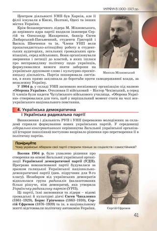 41
УКРАЇНА В 1900–1913 рр.
Центром діяльності УНП був Харків, але її
філії існували в Києві, Полтаві, Одесі та інших
містах України.
Крім беззаперечного лідера М. Міхновського,
до керівного ядра партії входили інженери Сер-
гій та Олександр Макаренки, банкір Євген
Любарський-Письменний, студенти Григорій і
Василь Шевченки та ін. Члени УНП вели
пропагандистсько-агітаційну роботу в студент-
ських аудиторіях, легальних громадських орга-
нізаціях, серед військових. Вони організовували
звернення і петиції до властей, в яких ішлося
про несправедливу політику щодо українців,
формулювалися вимоги зняти заборони на
українське друковане слово і культурно-просвіт-
ницьку діяльність. Партія поширювала листів-
ки, в яких прямо закликала до боротьби проти самодержавної влади, за
незалежну Україну.
У 1904 р. у складі УНП засновано воєнізовану організацію під назвою
«Оборона України». Очолював її військовий – Віктор Чехівський, а серед
її членів були кадети Чугуївського військового училища. «Оборона Украї-
ни» створювалася для того, щоб у вирішальний момент стати на чолі все-
українського національного повстання.
4. Українська демократична
і Українська радикальна партії
Виникнення і діяльність РУП і УНП (переважно молодіжних за скла-
дом) сприяли формуванню нових українських партій. У середовищі
ліберально-консервативного керівництва Загальної української організа-
ції (старше покоління) поступово визрівало рішення про перетворення її в
політичну партію.
Чому українські ліберали свої партії створили пізніше за соціалістів і самостійників?
Восени 1904 р. було ухвалено рішення про
створення на основі Загальної української органі-
зації Української демократичної партії (УДП).
Програма новозаснованої партії будувалася за
зразком галицької Української національно-
демократичної партії (див. підручник для 9-го
класу). Незабаром від українських демократів
відкололася група радикалів (налаштованих
більш рішуче, ніж демократи), яка утворила
Українську радикальну партію (УРП).
Ці партії, їхні засновники та лідери – відомі
громадські й культурні діячі Євген Чикаленко
(1861–1929), Борис Грінченко (1863–1910), Сер-
гій Єфремов (1876–1939) та ін. в національному
житті відстоювали політичну автономію України.
44444444...
Чому уккраїнськіі лібеералии сввої парртії створрили пізнііше за соціалісстів іі самостіййників?
Помірркуйте
Микола Міхновський
Сергій Єфремов
 
