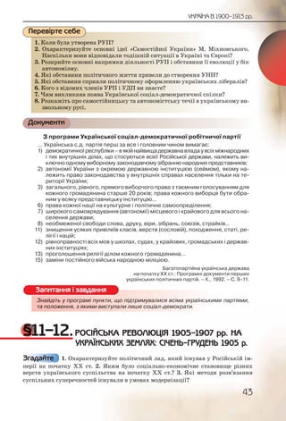 43
УКРАЇНА В 1900–1913 рр.
1. Коли була утворена РУП?
2. Охарактеризуйте основні ідеї «Самостійної України» М. Міхновського.
Наскільки вони відповідали тодішній ситуації в Україні та Європі?
3. Розкрийте основні напрямки діяльності РУП і обставини її еволюції у бік
автономізму.
4. Які обставини політичного життя привели до створення УНП?
5. Які обставини сприяли політичному оформленню українських лібералів?
6. Кого з відомих членів УРП і УДП ви знаєте?
7. Чим викликана поява Української соціал-демократичної спілки?
8. Розкажіть про самостійницьку та автономістську течії в українському ви-
звольному русі.
Документи
З програми Української соціал-демократичної робітничої партії
... Українська с.д. партія перш за все і головним чином вимагає:
1) демократичної республіки – в якій найвища державна влада у всіх міжнародних
і тих внутрішніх ділах, що стосуються всієї Російської держави, належить ви-
ключно одному виборному законодавчому зібранню народних представників;
2) автономії України з окремою державною інституцією (сеймом), якому на-
лежить право законодавства у внутрішніх справах населення тільки на те-
риторії України;
3) загального, рівного, прямого виборчого права з таємним голосуванням для
кожного громадянина старше 20 років; права кожного виборця бути обра-
ним у всяку представницьку інституцію...
6) права кожної нації на культурне і політичне самоопреділення;
7) широкого самоврядування (автономії) місцевого і крайового для всього на-
селення держави;
8) необмеженої свободи слова, друку, віри, зібрань, союзів, страйків...
11) знищення усяких привілеїв класів, верств (сословій), походження, статі, ре-
лігії і націй;
12) рівноправності всіх мов у школах, судах, у крайових, громадських і держав-
них інституціях;
13) проголошення релігії ділом кожного громадянина…
15) заміни постійного війська народною міліцією.
Багатопартійна українська держава
на початку ХХ ст.: Програмні документи перших
українських політичних партій. – К., 1992. – С. 9–11.
Знайдіть у програмі пункти, що підтримувалися всіма українськими партіями,
та положення, з якими виступали лише соціал-демократи.
§11–12.РОСІЙСЬКА РЕВОЛЮЦІЯ 1905–1907 рр. НА
УКРАЇНСЬКИХ ЗЕМЛЯХ: СІЧЕНЬ–ГРУДЕНЬ 1905 р.
1. Охарактеризуйте політичний лад, який існував у Російській ім-
перії на початку ХХ ст. 2. Яким було соціально-економічне становище різних
верств українського суспільства на початку ХХ ст.? 3. Які методи розв’язання
суспільних суперечностей існували в умовах модернізації?
1. Колии ббула уттворенна РРУПП?
2. Охааракктериизуйтее оссновнні іідеї «Саммосттійнноої Україннни» М. Міхновського.
Насккілльки ввони ввідпповіддалии тодішнній ситуаації в Уккрраїні та Європі?
3. Розккриийте основнні напряямкки діяльнностті РУУП і обстааввини її еволюції у бік
автооноомізмуу.
4. Які ообсставинни поллітичноого життя пприввелии ддо створення УНП?
5. Які ообсставинни спррияяли пполіітичномуу офформмлленню уккрраїнських лібералів?
6. Когоо з відомих члленіів УРРП іі УДП вии зннаєте??
7. Чимм виикликкана ппоявва Уккраїнської ссоцііал-деемократииичної спілки?
8. Розккажжіть про саммосстійнницььку та аввтонноміісстську тееччії в українському ви-
зволльнному ррусі.
Перевірте себе
Знайдіть у проограмміі пункти, щооо підтримуввалисяя всіммаа українськими партіями,
та положжеення,, з як и виступ и лише с іал- мо ати.якиими виступаалали лише сооціал-ддемоккрати.
Запитання і завдання
Згадайте
 