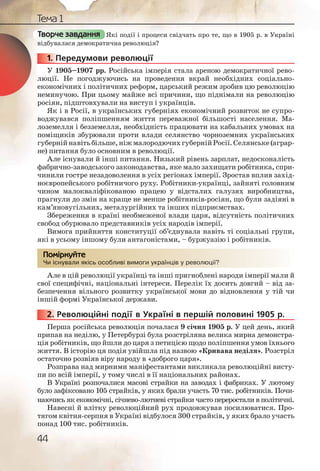 44
Тема 1
Які події і процеси свідчать про те, що в 1905 р. в Україні
відбувалася демократична революція?
1. Передумови революції
У 1905–1907 рр. Російська імперія стала ареною демократичної рево-
люції. Не погоджуючись на проведення вкрай необхідних соціально-
економічних і політичних реформ, царський режим зробив цю революцію
неминучою. При цьому майже всі причини, що піднімали на революцію
росіян, підштовхували на виступ і українців.
Як і в Росії, в українських губерніях економічний розвиток не супро-
воджувався поліпшенням життя переважної більшості населення. Ма-
лоземелля і безземелля, необхідність працювати на кабальних умовах на
поміщиків збурювали проти влади селянство чорноземних українських
губернійнавітьбільше,ніжмалородючихгубернійРосії.Селянське(аграр-
не) питання було основним в революції.
Але існували й інші питання. Низький рівень зарплат, недосконалість
фабрично-заводського законодавства, яке мало захищати робітника, спри-
чинили гостре незадоволення в усіх регіонах імперії. Зростав вплив захід-
ноєвропейського робітничого руху. Робітники-українці, зайняті головним
чином малокваліфікованою працею у відсталих галузях виробництва,
прагнули до змін на краще не менше робітників-росіян, що були задіяні в
кам’яновугільних, металургійних та інших підприємствах.
Збереження в країні необмеженої влади царя, відсутність політичних
свобод обурювало представників усіх народів імперії.
Вимога прийняття конституції об’єднувала навіть ті соціальні групи,
які в усьому іншому були антагоністами, – буржуазію і робітників.
Чи існували якісь особливі вимоги українців у революції?
Але в цій революції українці та інші пригноблені народи імперії мали й
свої специфічні, національні інтереси. Перелік їх досить довгий – від за-
безпечення вільного розвитку української мови до відновлення у тій чи
іншій формі Української держави.
2. Революційні події в Україні в першій половині 1905 р.
Перша російська революція почалася 9 січня 1905 р. У цей день, який
припав на неділю, у Петербурзі була розстріляна велика мирна демонстра-
ція робітників, що йшли до царя з петицією щодо поліпшення умов їхнього
життя. В історію ця подія увійшла під назвою «Кривава неділя». Розстріл
остаточно розвіяв віру народу в «доброго царя».
Розправа над мирними маніфестантами викликала революційні висту-
пи по всій імперії, у тому числі в її національних районах.
В Україні розпочалися масові страйки на заводах і фабриках. У лютому
було зафіксовано 105 страйків, у яких брали участь 70 тис. робітників. Почи-
наючись як економічні, січнево-лютневі страйки часто переростали в політичні.
Навесні й влітку революційний рух продовжував посилюватися. Про-
тягом квітня-серпня в Україні відбулося 300 страйків, у яких брало участь
понад 100 тис. робітників.
Творче завдання
11111... П
Чи існуували якіісь оособлливі вимооги україїннців у рееволюцції??
Помірркуйте
2222222...
 