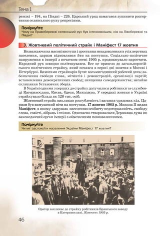 46
Тема 1
режжі – 194, на Півдні – 226. Царський уряд намагався зупинити розгор-
тання селянського руху репресіями.
Чому на Правобережжі селянський рух був інтенсивнішим, ніж на Лівобережжі та
Півдні?
3. Жовтневий політичний страйк і Маніфест 17 жовтня
Незважаючина масові виступиізростаннянезадоволеннявусіхверствах
населення, царизм відмовлявся йти на поступки. Соціально-політичне
напруження в імперії з початком осені 1905 р. продовжувало наростати.
Народний рух швидко політизувався. Все це привело до загальноросій-
ського політичного страйку, який почався в перші дні жовтня в Москві і
Петербурзі. Вимогами страйкарів були: восьмигодинний робочий день; за-
безпечення свободи слова, мітингів і демонстрацій, організації партій;
встановлення демократичних свобод; знищення самодержавства; негайне
скликання Установчих зборів.
В Україні одними з перших до страйку долучилися робітники та службов-
ці Катеринослава, Києва, Одеси, Миколаєва. У середині жовтня в Україні
страйкувало більш як 120 тис. осіб.
Жовтневий страйк викликав розгубленість і вагання урядових кіл. Ца-
ризм був вимушений піти на поступки. 17 жовтня 1905 р. Микола ІІ видав
Маніфест, в якому «дарував» населенню особисту недоторканність, свободу
слова, совісті, зібрань і спілок. Одночасно створювалася Державна дума як
законодавчий орган імперії з обмеженими повноваженнями.
Чи міг заспокоїти населення України Маніфест 17 жовтня?
Чому на Правообереежжі селлянський рух ббув інтеннсивнішшиим, ніж наа Лівоберрежжі та
Півдні??
Помірркуйте
333333... Ж
Чи міг ззаспокоїїти ннаселлення Укрраїни Маанніфест 17 жовттняя?
Помірркуйте
Оратор закликає до страйку робітників Брянського заводу
в Катеринославі. Жовтень 1905 р.
 