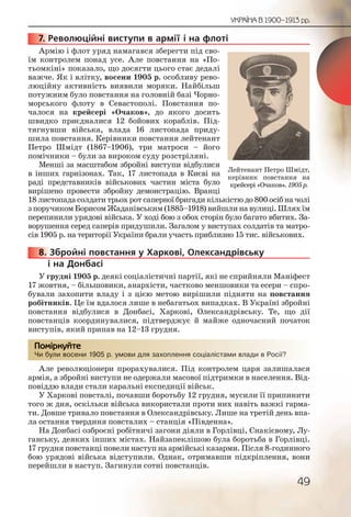 49
УКРАЇНА В 1900–1913 рр.
7. Революційні виступи в армії і на флоті
Армію і флот уряд намагався зберегти під сво-
їм контролем понад усе. Але повстання на «По-
тьомкіні» показало, що досягти цього стає дедалі
важче. Як і влітку, восени 1905 р. особливу рево-
люційну активність виявили моряки. Найбільш
потужним було повстання на головній базі Чорно-
морського флоту в Севастополі. Повстання по-
чалося на крейсері «Очаков», до якого досить
швидко приєдналися 12 бойових кораблів. Під-
тягнувши війська, влада 16 листопада приду-
шила повстання. Керівники повстання лейтенант
Петро Шмідт (1867–1906), три матроси – його
помічники – були за вироком суду розстріляні.
Менші за масштабом збройні виступи відбулися
в інших гарнізонах. Так, 17 листопада в Києві на
раді представників військових частин міста було
вирішено провести збройну демонстрацію. Вранці
18 листопада солдати трьох рот саперної бригади кількістю до 800 осіб на чолі
з поручиком Борисом Жаданівським (1885–1918) вийшли на вулиці. Шлях їм
перепинили урядові війська. У ході бою з обох сторін було багато вбитих. За-
ворушення серед саперів придушили. Загалом у виступах солдатів та матро-
сів 1905 р. на території України брали участь приблизно 15 тис. військових.
8. Збройні повстання у Харкові, Олександрівську
і на Донбасі
У грудні 1905 р. деякі соціалістичні партії, які не сприйняли Маніфест
17 жовтня, – більшовики, анархісти, частково меншовики та есери – спро-
бували захопити владу і з цією метою вирішили підняти на повстання
робітників. Це їм вдалося лише в небагатьох випадках. В Україні збройні
повстання відбулися в Донбасі, Харкові, Олександрівську. Те, що дії
повстанців координувалися, підтверджує й майже одночасний початок
виступів, який припав на 12–13 грудня.
Чи були восени 1905 р. умови для захоплення соціалістами влади в Росії?
Але революціонери прорахувалися. Під контролем царя залишалася
армія, а збройні виступи не одержали масової підтримки в населення. Від-
повіддю влади стали каральні експедиції військ.
У Харкові повсталі, почавши боротьбу 12 грудня, мусили її припинити
того ж дня, оскільки війська використали проти них навіть важкі гарма-
ти. Довше тривало повстання в Олександрівську. Лише на третій день впа-
ла остання твердиня повсталих – станція «Південна».
На Донбасі озброєні робітничі загони діяли в Горлівці, Єнакієвому, Лу-
ганську, деяких інших містах. Найзапеклішою була боротьба в Горлівці.
17 грудня повстанці повели наступ на армійські казарми. Після 8-годинного
бою урядові війська відступили. Однак, отримавши підкріплення, вони
перейшли в наступ. Загинули сотні повстанців.
77777777... Р
88888888....
Чи булии восении 19005 р. уммови ддля захоппплення соціалісстаами ввладди в Росії??
Помірркуйте
Лейтенант Петро Шмідт,
керівник повстання на
крейсері«Очаков».1905р.
 