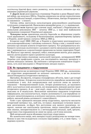 5
Вступ
політичну (третю) фазу свого розвитку, коли постало питання про від-
новлення української держави.
У Другій темі розглядається становище України в роки Першої світо-
вої війни, що почалася 1914 р. Україна опинилася на вістрі геополітичних
планів Російської імперії, з одного боку, і Німеччини, Австро-Угорщини та
їх союзників – з іншого.
Світова війна виступила каталізатором революційного розв’язання
суспільних суперечностей. Посилилися опозиційні рухи, у т. ч. національні.
У Третій темі йдеться про ключові події, пов’язані з Українською на-
ціональною революцією 1917 – початку 1918 р., у ході якої відбувалося
становлення суверенної Української держави.
Четверта тема присвячена аналізу боротьби за збереження україн-
ської державності, складному й багатогранному державотворчому процесу
в Україні, який тривав з початку 1918 до 1921 р.
Історичні події 1900–1921 рр. в Україні в підручнику розглядаються в
загальноєвропейському і світовому контексті. Разом з тим, у кожній темі є
питання про місцеві аспекти історичного процесу. Тут розкриваються осо-
бливості суспільно-політичного і духовного життя мешканців вашого регі-
ону і порівнюються з аналогічними процесами на інших територіях Украї-
ни. Йдеться і про звичаї, традиції, побут, повсякденне життя, роль церкви,
внесок діячів рідного краю в розвиток культури.
Зміст підручника відповідає навчальній програмі, затвердженій МОН
України для профільних класів, але послідовність викладу матеріалу в
деяких випадках змінена. Це пов’язано з авторською концепцією підруч-
ника, суть якої викладено в «Теоретичних засадах курсу».
4. Як працювати з підручником
Запрошуючи вас до вивчення історії України 1900–1921 рр., зауважимо,
що підручник розрахований на активне навчання, а не на механічне
запам’ятовування історичного матеріалу.
Звичайно, без фактів, історико-географічних об’єктів, імен і дат історії
як науки не буває. Історична компетентність передбачає засвоєння най-
головніших з них. Але зосереджувати свої зусилля лише на запам’я-
товуванні – безперспективний шлях. Історія розвивається, до наукового
обігу залучаються нові документи, які відкривають невідомі раніше грані
історичного процесу. А це – нові події, люди, дати. Запам’ятати їх усі не-
можливо та й недоцільно. Важливіше навчитися оперувати історичною
інформацією, яка накопичується, творчо засвоювати її, а це передбачає не
пасивне запам’ятовування, а активне навчання, пошуково-дослідницьку
роботу, високий рівень активності і самостійності.
Саме з цих принципів виходив автор підручника, прагнучи викласти
історичний матеріал так, щоб він, по-перше, відповідав сучасним науко-
вим досягненням, по-друге, був доступним для вашого розуміння, по-
третє, навчив вас аналізувати прочитане, вміти самостійно здобувати
нові знання, використовувати їх у нестандартній ситуації, щоб, врешті,
підручник став порадником не лише на уроці, але й поза школою.
Цей авторський задум обумовив структуру підручника.
Як зазначалося вище, весь матеріал курсу розподілено на чотири теми.
Кожна із цих тем складається з кількох параграфів, а ті, у свою чергу, – з
окремих пунктів.
4444..
 