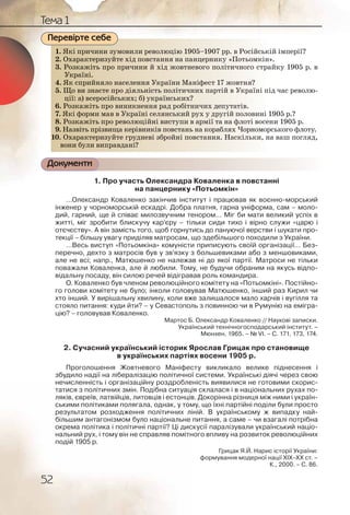 52
Тема 1
1. Які причини зумовили революцію 1905–1907 рр. в Російській імперії?
2. Охарактеризуйте хід повстання на панцернику «Потьомкін».
3. Розкажіть про причини й хід жовтневого політичного страйку 1905 р. в
Україні.
4. Як сприйняло населення України Маніфест 17 жовтня?
5. Що ви знаєте про діяльність політичних партій в Україні під час револю-
ції: а) всеросійських; б) українських?
6. Розкажіть про виникнення рад робітничих депутатів.
7. Які форми мав в Україні селянський рух у другій половині 1905 р.?
8. Розкажіть про революційні виступи в армії та на флоті восени 1905 р.
9. Назвіть прізвища керівників повстань на кораблях Чорноморського флоту.
10. Охарактеризуйте грудневі збройні повстання. Наскільки, на ваш погляд,
вони були виправдані?
Документи
1. Про участь Олександра Коваленка в повстанні
на панцернику «Потьомкін»
…Олександр Коваленко закінчив інститут і працював як воєнно-морський
інженер у чорноморській ескадрі. Добра платня, гарна уніформа, сам – моло-
дий, гарний, ще й співає милозвучним тенором… Міг би мати великий успіх в
житті, міг зробити блискучу кар’єру – тільки сиди тихо і вірно служи «царю і
отєчєству». А він замість того, щоб горнутись до пануючої верстви і шукати про-
текції – більшу увагу приділяв матросам, що здебільшого походили з України.
…Весь виступ «Потьомкіна» комуністи приписують своїй організації… Без-
перечно, дехто з матросів був у зв’язку з большевиками або з меншовиками,
але не всі; напр., Матюшенко не належав ні до якої партії. Матроси не тільки
поважали Коваленка, але й любили. Тому, не будучи обраним на якусь відпо-
відальну посаду, він силою речей відігравав роль командира.
О. Коваленко був членом революційного комітету на «Потьомкіні». Постійно-
го голови комітету не було; інколи головував Матюшенко, інший раз Кирил чи
хто інший. У вирішальну хвилину, коли вже залишалося мало харчів і вугілля та
стояло питання: куди йти? – у Севастополь з повинною чи в Румунію на емігра-
цію? – головував Коваленко.
Мартос Б. Олександр Коваленко // Наукові записки.
Український технічногосподарський інститут. –
Мюнхен, 1965. – № VI. – С. 171, 173, 174.
2. Сучасний український історик Ярослав Грицак про становище
в українських партіях восени 1905 р.
Проголошення Жовтневого Маніфесту викликало велике піднесення і
збудило надії на лібералізацію політичної системи. Українські діячі через свою
нечисленність і організаційну роздробленість виявилися не готовими скорис-
татися з політичних змін. Подібна ситуація склалася і в національних рухах по-
ляків, євреїв, латвійців, литовців і естонців. Докорінна різниця між ними і україн-
ськими політиками полягала, однак, у тому, що їхні партійні поділи були просто
результатом розходження політичних ліній. В українському ж випадку най-
більшим антагонізмом було національне питання, а саме – чи взагалі потрібна
окрема політика і політичні партії? Ці дискусії паралізували український націо-
нальний рух, і тому він не справляв помітного впливу на розвиток революційних
подій 1905 р.
Грицак Я.Й. Нарис історії України:
формування модерної нації ХІХ–ХХ ст. –
К., 2000. – С. 86.
1. Які пприичинии зумоовиили рревоолюцію 119055–199007 рр. в РРосійській імперії?
2. Охарракктериззуйте хідд поввстаання на ппаннцеррнику «Поотьомкін».
3. Розккажжіть ппро прриччини й ххід жовттневвогоо пполітичнного страйку 1905 р. в
Українні.
4. Як сспррийнялло насселленняя Уккраїни ММаніфесстт 17 жовттня?
5. Що вви знаєтте про діяяльнністьь політичниих ппарртій в Уккраїні під час револю-
ції: а) ввсероссійськкихх; б) уукрраїнськихх?
6. Розккажжіть про винниккненння рад робіітниичихх депутатіів.
7. Які ффоррми ммав в УУкрраїніі селлянськийй руух уу ддругій пооловині 1905 р.?
8. Розккажжіть про ревволлюціййні виступии в аарміії та на фллоті восени 1905 р.
9. Назввітьь прізввища керрівнииківв повстаннь нна коорраблях ЧЧорноморського флоту.
10. Охарракктериззуйте грууднееві ззбройні пповсстаннння. Насккільки, на ваш погляд,
вони булли випправддані?
Перевірте себе
 