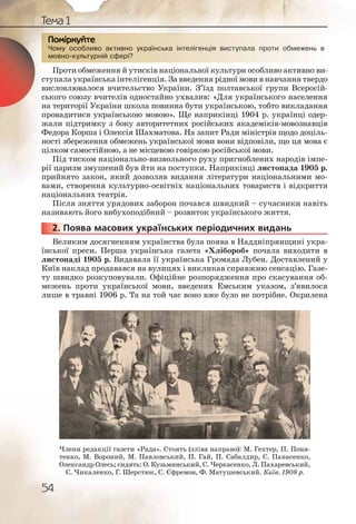 54
Тема 1
Чому особливо активно українська інтелігенція виступала проти обмежень в
мовно-культурній сфері?
Проти обмеження й утисків національної культури особливо активно ви-
ступала українська інтелігенція. За введення рідної мови в навчання твердо
висловлювалося вчительство України. З’їзд полтавської групи Всеросій-
ського союзу вчителів одностайно ухвалив: «Для українського населення
на території України школа повинна бути українською, тобто викладання
провадитися українською мовою». Ще наприкінці 1904 р. українці одер-
жали підтримку з боку авторитетних російських академіків-мовознавців
Федора Корша і Олексія Шахматова. На запит Ради міністрів щодо доціль-
ності збереження обмежень української мови вони відповіли, що ця мова є
цілком самостійною, а не місцевою говіркою російської мови.
Під тиском національно-визвольного руху пригноблених народів імпе-
рії царизм змушений був йти на поступки. Наприкінці листопада 1905 р.
прийнято закон, який дозволяв видання літератури національними мо-
вами, створення культурно-освітніх національних товариств і відкриття
національних театрів.
Після зняття урядових заборон почався швидкий – сучасники навіть
називають його вибухоподібний – розвиток українського життя.
2. Поява масових українських періодичних видань
Великим досягненням українства була поява в Наддніпрянщині укра-
їнської преси. Перша українська газета «Хлібороб» почала виходити в
листопаді 1905 р. Видавала її українська Громада Лубен. Доставлений у
Київ наклад продавався на вулицях і викликав справжню сенсацію. Газе-
ту швидко розкуповували. Офіційне розпорядження про скасування об-
межень проти української мови, введених Емським указом, з’явилося
лише в травні 1906 р. Та на той час воно вже було не потрібне. Окрилена
Чому оособливоо акктивнно уукраїннська інттелігенціяя висттуппала проти обмежжень в
мовно--культурній ссфері?
ППоППоПП міркркуйте
2222222...
Члени редакції газети «Рада». Стоять (зліва направо): М. Гехтер, П. Поня-
тенко, М. Вороний, М. Павловський, П. Гай, П. Сабалдир, С. Панасенко,
Олександр Олесь; сидять: О. Кузьминський, С. Черкасенко, Л. Пахаревський,
Є. Чикаленко, Г. Шерстюк, С. Єфремов, Ф. Матушевський. Київ. 1908 р.
 