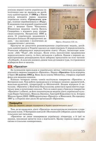 55
УКРАЇНА В 1900–1913 рр.
успіхом першої газети українська ін-
телігенція вже не зважала на росій-
ську адміністрацію. У 1906 р. у Києві
почала виходити перша щоденна
українська газета «Громадська дум-
ка», пізніше перейменована в «Раду».
Її видавцем став відомий український
діяч і меценат Євген Чикаленко.
Фінансував видання газети Василь
Симиренко з відомого роду підпри-
ємців-патріотів. Наприкінці 1906 р.
діяло 15 українських видавництв і
виходило близько 20 періодичних ви-
дань – від наукових і політичних до
гумористичних і дитячих.
Прагнучи не допустити розповсюдження українських видань, росій-
ська адміністрація в Україні вдалася до переслідувань її передплатників.
Учителям заборонялося передплачувати газету «Рада», інспектори заяв-
ляли: «Або “Рада”, або посада». Коли хтось наполегливо продовжував
передплачувати газету, то його звільняли з роботи. Одним з перших ад-
міністративних розпоряджень була заборона пропускати на село часопис
«Хлібороб». А коли він якимось дивом таки діставався туди, то стражники
відбирали його в читачів.
3. «Просвіти»
За галицьким прикладом в українських містах і містечках розгорнула
діяльність мережа товариств «Просвіта». Перша «Просвіта» була відкрита
в Одесі 30 жовтня 1905 р. Вона мала власну бібліотеку, створила окремий
фонд для видання книжок.
Близько чотирьох сотень членів налічувало товариство «Просвіта» в
Катеринославі. Там робота проводилася в чотирьох секціях: драматичній,
вокально-музичній, літературній та бібліотечній. Згодом відкрили й чи-
тальню. «Просвіта» у Кам’янці-Подільському домоглася права ввести укра-
їнську мову в початкових школах. Того ж самого року з’явилося товариство
«Просвіта» і в Києві, де його започаткували видатні діячі української куль-
тури Борис Грінченко, Микола Лисенко, Григорій Коваленко та ін. Історик
Микола Аркас (1852–1909) організував «Просвіту» в Миколаєві. На середину
1907 р. в Україні вже діяло 35 організацій «Просвіти».
Про що свідчило швидке поширення в Україні просвітянського руху?
Там, де це вдавалося, діячі «Просвіти» налагоджували контакти з укра-
їнським селом. У Катеринославській і Полтавській губерніях діяла мережа
сільських хат-читалень.
«Просвіти» не лише поширювали українську літературу, а й ідеї та
знання, покликані витягти село з відсталості. Цьому сприяла праця про-
світян в сільських кооперативах.
3333333...
Про щоо свідчилло шшшвидкке ппоширрення в УУУкраїні прросвітяянсськогго рууху?
Помірркуйте
Преса. Початок ХХ ст.
 