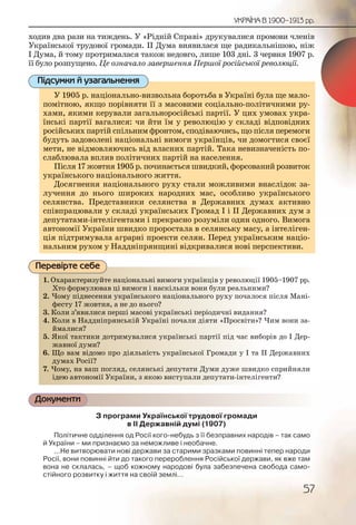 57
УКРАЇНА В 1900–1913 рр.
ходив два рази на тиждень. У «Рідній Справі» друкувалися промови членів
Української трудової громади. ІІ Дума виявилася ще радикальнішою, ніж
І Дума, й тому протрималася також недовго, лише 103 дні. 3 червня 1907 р.
її було розпущено. Це означало завершення Першої російської революції.
У 1905 р. національно-визвольна боротьба в Україні була ще мало-
помітною, якщо порівняти її з масовими соціально-політичними ру-
хами, якими керували загальноросійські партії. У цих умовах укра-
їнські партії вагалися: чи йти їм у революцію у складі відповідних
російських партій спільним фронтом, сподіваючись, що після перемоги
будуть задоволені національні вимоги українців, чи домогтися своєї
мети, не відмовляючись від власних партій. Така невизначеність по-
слаблювала вплив політичних партій на населення.
Після 17 жовтня 1905 р. починається швидкий, форсований розвиток
українського національного життя.
Досягнення національного руху стали можливими внаслідок за-
лучення до нього широких народних мас, особливо українського
селянства. Представники селянства в Державних думах активно
співпрацювали у складі українських Громад І і ІІ Державних дум з
депутатами-інтелігентами і прекрасно розуміли один одного. Вимога
автономії України швидко проростала в селянську масу, а інтеліген-
ція підтримувала аграрні проекти селян. Перед українським націо-
нальним рухом у Наддніпрянщині відкривалися нові перспективи.
1. Охарактеризуйте національні вимоги українців у революції 1905–1907 рр.
Хто формулював ці вимоги і наскільки вони були реальними?
2. Чому піднесення українського національного руху почалося після Мані-
фесту 17 жовтня, а не до нього?
3. Коли з’явилися перші масові українські періодичні видання?
4. Коли в Наддніпрянській Україні почали діяти «Просвіти»? Чим вони за-
ймалися?
5. Якої тактики дотримувалися українські партії під час виборів до І Дер-
жавної думи?
6. Що вам відомо про діяльність української Громади у І та ІІ Державних
думах Росії?
7. Чому, на ваш погляд, селянські депутати Думи дуже швидко сприйняли
ідею автономії України, з якою виступали депутати-інтелігенти?
Документи
З програми Української трудової громади
в ІІ Державній думі (1907)
Політичне одділення од Росії кого-небудь з її безправних народів – так само
й України – ми признаємо за неможливе і необачне.
…Не витворювати нові держави за старими зразками повинні тепер народи
Росії, вони повинні йти до такого перероблення Російської держави, як вже там
вона не склалась, – щоб кожному народові була забезпечена свобода само-
стійного розвитку і життя на своїй землі…
У 1905 р. національно-визвольна боротьба в Укрраїні була ще мало-
помітною, якщо порівняти її з масовими соціальнно-політичними ру-
хами, якими керували загальноросійські партії. УУ цих умовах укра-
їнські партії вагалися: чи йти їм у революцію у складі відповідних
російських партій спільним фронтом, сподіваючисьь, що після перемоги
будуть задоволені національні вимоги українців, чи домогтися своєї
мети, не відмовляючись від власних партій. Такаа невизначеність по-
слаблювала вплив політичних партій на населення.
Після 17 жовтня 1905 р. починається швидкий, ффорсований розвиток
українського національного життя.
Досягнення національного руху стали можливими внаслідок за-
лучення до нього широких народних мас, особбливо українського
селянства. Представники селянства в Державних думах активно
співпрацювали у складі українських Громад І і ІІІ Державних дум з
депутатами-інтелігентами і прекрасно розуміли один одного. Вимогадин одного Вимога
автономії України швидко проростала в селянську масу, а інтеліген-
ція підтримувала аграрні проекти селян. Перед українським націо-
нальним рухом у Наддніпрянщині відкривалися нові перспективи.
Підсумки й узагальнення
1. Охарракктериззуйте нацціонаальні вимогги уукрааїннців у рееволюції 1905–1907 рр.
Хто фоормулював ці вимооги і наскількии воннии були рееальними?
2. Чому ппіднессення уккраїннськкого націіонаальнноого рухуу почалося після Мані-
фестту 17 жовтня, а нне доо ньоого?
3. Колии з’явилиися пеершші маасовві україннськкі пеерріодичні видання?
4. Колии вв Надддніпряянсськійй Уккраїні поочали ддііяти «Прросвіти»? Чим вони за-
ймаалиися?
5. Якоїї таактикки доттриимуваалиися україїнсьькі паартії підд час виборів до І Дер-
жаввноої думии?
6. Що вам відоомо про діялльніість украаїнсськоої Громади у І та ІІ Державних
думах Росії??
7. Чомуу, нна вашш погллядд, селляннські деппутаати ДДуми дужже швидко сприйняли
ідеюю аввтономмії Уккрааїни, з якою висттуппалии ддепутатии-інтелігенти?
Перевірте себе
 