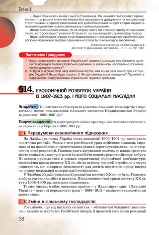 58
Тема 1
…Один тільки єсть вихід з цього становища. По нашому глибокому переко-
нанню, – це рішуча і конечна переробка державного урядування на національну
і територіальну (краєву) автономію всіх країн Російської імперії, котрих людність
повинна одержати права самовиразу і самоврядування…
Щодо економічних справ, то на першу чергу ми ставимо здобуття народові
землі, которою користувалися б тільки ті, що прикладають до неї свою працю…
Щодоробітницькоїсправи,томибудемовимагативосьмигодинногоробочогодня,
оборони праці жінок та дітей, страховки на старість та на випадок знесилення…
Українська суспільно-політична думка в
20 столітті: Документи і матеріали. – Т. 1. – С. 161–162.
1. Чому, незважаючи на заяви Української трудової громади про бажання зали-
шити Україну в складі Російської держави, її діяльність несхвально сприйма-
лася в урядових колах?
2. Чи була в Україні того часу політична партія, яка йшла далі вимог про автоно-
мію України? Якщо була, назвіть її. Які аргументи вона наводила? Порівняйте
її аргументи з аргументами Української трудової громади.
§14. ЕКОНОМІЧНИЙ РОЗВИТОК УКРАЇНИ
В 1907–1913 рр. І ЙОГО СОЦІАЛЬНІ НАСЛІДКИ
Які обставини стримували розвиток сільського господарства і поро-
джували масове незадоволення сільського населення Наддніпрянської України
до революції 1905–1907 рр.?
Охарактеризуйте основні фактори, які викликали економіч-
не піднесення в Україні в 1908–1913 рр.
1. Передумови економічного піднесення
На Наддніпрянській Україні після революції 1905–1907 рр. запанувала
політична реакція. Разом з тим російський уряд здійснював заходи, спря-
мовані на послаблення протистояння різних верств суспільства, на відвер-
нення нової революції. Головна увага зверталася на село, де влада прагнула
зняти соціальну напругу в селі та запобігти новому революційному вибуху.
Ці заходи проводилися в умовах сприятливої економічної кон’юнктури:
економічна криза початку ХХ ст. після періоду депресії перейшла у смугу
піднесення, що відкрило можливості для досить помітного кроку вперед
на шляху подальшої модернізації суспільства.
У Західній Україні революції і реакції на початку ХХ ст. не було. Розвиток
відбувався еволюційним шляхом. Після економічної кризи початку ХХ ст.
тут з 1908–1909 рр. почалося піднесення.
Таким чином, в обох частинах країни – у Наддніпрянщині і Західній
Україні – останні передвоєнні роки – 1908–1913 – позначені економічним
зростанням.
2. Зміни в сільському господарстві
Розуміючи, що від настроїв селянства – абсолютної більшості населен-
ня – залежить майбутнє Російської імперії, її правлячі кола після революції
1. Чому, неезважжаючии на заяви Уккркраїнської тррудовоої громмади про бажання зали-
шити УУккраїнуну в склкладі Російсььької державии, її діяяльніссть несхвально сприйма-
лася вв урядодових кколах?
2. Чи булла в УУккраїніі того часу ппооолітична парртія, якка йшлла далі вимог про автоно-
мію УУкраїнни? Якщкщо була, назззвіть її. Які ааргумеенти воона наводила? Порівняйте
її арггуменнти з аарргументамиии Українськоої трудоової грромади.
Запитання і завдання
Згадайте
Творче завдання
1111... П
222222...
 