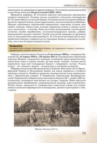 59
УКРАЇНА В 1900–1913 рр.
наважилися на проведення аграрної реформи. Її головним провідником був
голова Ради міністрів Петро Столипін (1862–1911).
Проводячи реформу, П. Столипін прагнув максимально враховувати
інтереси поміщиків. Головне гальмо в розвитку сільського господарства
П. Столипін вбачав у сільській общині. Селянину важко залишити общину:
він не міг продати землю, якою користувався, оскільки вона була общинна.
Община здійснювала періодичний перерозподіл земельних ділянок між
своїми членами. Одного разу селянин одержував землю в одному кутку
села, наступного – в іншому. Тому він не був зацікавлений у застосуванні
сучасних засобів виробництва, сільськогосподарських машин, добрив,
впровадженні кращих сівозмін. Такий стан речей приводив до збіднення
села та посилював його революційність. П. Столипін поставив собі за мету
зруйнувати общину, створити на селі прошарок міцного, заможного селян-
ства, яке стало б опорою існуючої влади.
Чи можна було шляхом руйнування общини, не порушуючи інтереси поміщиків,
задовольнити потреби селянства?
Реформу започатковано Указом від 9 листопада 1906 р. і завершено За-
конами від 14 червня 1910 р. і 29 травня 1911 р. Скасовувались обов’язкові
земельні общини і надавалося кожному селянинові право вимагати виді-
лення йому землі в одному масиві, що мав назву «відруб». Селяни могли
переносити туди свої господарські будівлі і створювати «хутір». Тільки
угіддя – ліс, сіножаті, випаси – залишалися у спільному володінні.
Реформа охопила всю Наддніпрянську Україну. Внаслідок неї на Право-
бережній Україні й Полтавщині майже вся земля перейшла в особисту
приватну власність. Особисте приватне землеволодіння стало переважаю-
чим у Чернігівській губернії. У Таврійській, Херсонській, Катеринослав-
ській і Харківській губерніях воно охоплювало близько 50 % дворів. 226 тис.
селянських господарств виділилися на хутори і відруби. Вони прагнули
модернізувати виробництво, запроваджували машини, нову агротехніку.
Таким чином, здавалося б, створювалися сприятливі умови для станов-
лення селянського фермерського господарства, здатного прогодувати і себе,
і країну.
Чи можжна булоо шляхомм рууйнуваання общщщини, не порушшуююччи інтерреси помміщиків,
задовоольнити потрреби селлянствва?
Помірркуйте
Жнива. Початок ХХ ст.
 