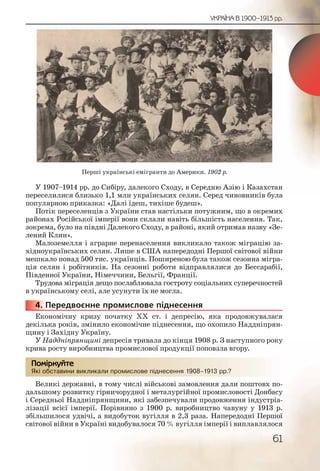 61
УКРАЇНА В 1900–1913 рр.
У 1907–1914 рр. до Сибіру, далекого Сходу, в Середню Азію і Казахстан
переселилися близько 1,1 млн українських селян. Серед чиновників була
популярною приказка: «Далі їдеш, тихіше будеш».
Потік переселенців з України став настільки потужним, що в окремих
районах Російської імперії вони склали навіть більшість населення. Так,
зокрема, було на півдні Далекого Сходу, в районі, який отримав назву «Зе-
лений Клин».
Малоземелля і аграрне перенаселення викликало також міграцію за-
хідноукраїнських селян. Лише в США напередодні Першої світової війни
мешкало понад 500 тис. українців. Поширеною була також сезонна мігра-
ція селян і робітників. На сезонні роботи відправлялися до Бессарабії,
Південної України, Німеччини, Бельгії, Франції.
Трудова міграція дещо послаблювала гостроту соціальних суперечностей
в українському селі, але усунути їх не могла.
4. Передвоєнне промислове піднесення
Економічну кризу початку ХХ ст. і депресію, яка продовжувалася
декілька років, змінило економічне піднесення, що охопило Наддніпрян-
щину і Західну Україну.
У Наддніпрянщині депресія тривала до кінця 1908 р. З наступного року
крива росту виробництва промислової продукції поповзла вгору.
Які обставини викликали промислове піднесення 1908–1913 рр.?
Великі державні, в тому числі військові замовлення дали поштовх по-
дальшому розвитку гірничорудної і металургійної промисловості Донбасу
і Середньої Наддніпрянщини, які забезпечували продовження індустріа-
лізації всієї імперії. Порівняно з 1900 р. виробництво чавуну у 1913 р.
збільшилося удвічі, а видобуток вугілля в 2,3 раза. Напередодні Першої
світової війни в Україні видобувалося 70 % вугілля імперії і виплавлялося
44444444...
Які обсставини викллликалли ппромиислове піідднесенння 19088–11913 ррр.?
Помірркуйте
Перші українські емігранти до Америки. 1902 р.
 