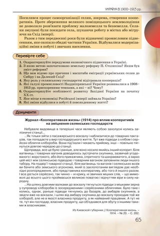 65
УКРАЇНА В 1900–1913 рр.
Посилився процес самоорганізації селян, зокрема, створення коопе-
ративів. Проте збереження великого поміщицького землеволодіння
не дозволяло розв’язати проблему малоземелля та безземелля. Селя-
ни змушені були покидати села, шукаючи роботу в містах або мігру-
ючи на Схід імперії.
Разом з тим передвоєнні роки були відзначені промисловим підне-
сенням, яке охопило обидві частини України. Відбувалися модерніза-
ційні зміни в побуті і звичаях населення.
1. Охарактеризуйте передумови економічного піднесення в Україні.
2. З якою метою започатковано земельну реформу П. Столипіна? Яким був
зміст реформи?
3. Що вам відомо про причини і масштаби еміграції українських селян до
Сибіру і на Далекий Схід?
4. Яку роль у селянському господарстві відігравала кооперація?
5. Які галузі промисловості Наддніпрянської України розвивалися в 1908–
1913 рр. прискореними темпами, а які – ні? Чому?
6. Охарактеризуйте особливості розвитку Західної України на початку
ХХ ст.
7. Яке місце в економіці Російської імперії займала Україна?
8. Які зміни відбулися в побуті й повсякденному житті?
Документи
Журнал «Кооперативная жизнь» (1914) про вплив кооперативів
на зміцнення селянських господарств
Небувале видовище в теперішні часи являють собою захолусні колись за-
лізничні станції...
...Як тільки зійти з пасажирського вокзалу і наблизитися до товарних пакга-
узів, так попадаєте у вир господарського життя. Тут вже підводи з хлібом і сер-
йозні обличчя хліборобів. Вони під’їхали і чекають прийому, інші – повільно тяг-
нуться довгою чередою до станції.
Щоправда, все це було і раніше, але воно носило якийсь інший колорит. Біля
вагівниць і товарних вагонів доводилось зустрічати скупника, зазвичай угодо-
ваного і жорстокого, або його прикажчика, спритного та шахраюватого, а зараз
цей міст між селянською підводою і товарним вагоном заповнили люди іншого
табору. На подвір’ї товарної станції, біля вагівниць та вагонів і селянських возів
ви бачите або земського агронома, який із заклопотаним виглядом дає необ-
хідні розпорядження, або представника кооперативу, або того й іншого разом.
І все діється серйозно, так чинно – ні крику, ні звичних міцних слів, – що мимо-
волі до всього цього проймаєшся великою повагою і відчуттям віри в силу на-
родну.
...На шляху довгими валками до вокзалу тягнуться підводи з мішками зерна
у супроводі хліборобів із зосередженими і серйозними обличчями. Було таке і
колись, однак, раніше підводи тягнулись до базарів, до амбарів скупників, а
звідти вже на вокзали, і шлях від амбару скупника до вокзалу проходив той же
хлібороб, але не в якості власника продукту, а як найманий працівник. А тут не
те, тут він господар, власник продукту, що об’єднався для збуту з іншими таки-
ми ж власниками.
Из Киевской губернии // Кооперативная жизнь. –
1914. – № 20. – С. 282.
Посилився процес самоорганізації селян, зокремаа, створення коопее--
ративів. Проте збереження великого поміщицькоого землеволодіння
не дозволяло розв’язати проблему малоземелля таа безземелля. Селя-
ни змушені були покидати села, шукаючи роботуу в містах або мігру-
ючи на Схід імперії.
Разом з тим передвоєнні роки були відзначені ппромисловим підне-
сенням, яке охопило обидві частини України. Відббувалися модерніза-
ційні зміни в побуті і звичаях населення.
1. Охарракктеризуйтее пеередуумовви еконооміччноггоо піднесеенння в Україні.
2. З яккоюю метоою заппоччаткоованно земелльнуу рефформу П. ССтолипіна? Яким був
змісст рреформми?
3. Що ваам відоомо про приччинни і масшштааби еемміграції уукраїнських селян до
Сибііруу і на ДДалеккийй Східд?
4. Якуу рооль у сселянсськкому госсподарсттві ввідіггрравала коооперація?
5. Які галузі ппромиислоовостті ННаддніпррянсськоої Українии розвивалися в 1908–
19133 ррр. приискореениими ттемппами, а яякі – ніі?? Чому?
6. Охарракктеризуйтее оссоблливоості розввитку ЗЗахідної УУкраїни на початку
ХХ ст..
7. Яке міісце в еконооміцці Роосіййської іммперрії заайймала Уккраїна?країна?
8. Які змміни віідбулиисяя в пообутті й повсякдденнноому життті?
Перевірте себе
 