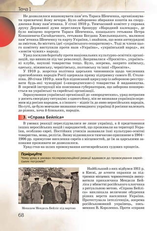 68
Тема 1
Не дозволялося вшановувати пам’ять Тараса Шевченка, організовува-
ти присвячені йому вечори. Було заборонено збирання коштів на спору-
дження йому пам’ятника. У січні 1910 р. Тимчасовий комітет у справах
друку Державної думи переглянув брошуру «Народний календар», де
було вміщено портрети Тараса Шевченка, козацького гетьмана Петра
Конашевича-Сагайдачного, гетьмана Богдана Хмельницького, малюнок
пам’ятника Шевченку та карту України, і знайшов, що вони антиурядові
за змістом, бо містять ідеї «українського сепаратизму». Тоді ж члени цьо-
го комітету виступили проти назв «Україна», «український народ», як
«зовсім чужих» народу.
Уряд посилив боротьбу проти національних культурно-освітніх органі-
зацій, що виникли під час революції. Закривалися «Просвіти», українсь-
кі клуби, наукові товариства тощо. Було, зокрема, закрито київську,
одеську, ніжинську, чернігівську, полтавську та інші «Просвіти».
У 1910 р. жорстка політика царських чиновників щодо численних
пригноблених народів Росії одержала пряму підтримку самого П. Столи-
піна. 20 січня 1910 р. ним був підписаний циркуляр із забороною реєстру-
вати будь-які чужорідні («инородческие») товариства й видавництва.
В окремій інструкції він пояснював губернаторам, що заборона поширю-
ється на українські та єврейські організації.
Зарахувавши українські організації до «инородческих», уряд потрапив
у досить своєрідну ситуацію: з одного боку, він не визнавав українців окре-
мим від росіян народом, а з іншого – відніс їх до явно неросійських народів.
По суті, це було мовчазне визнання очевидного: українці й росіяни належать
до різних, хоча й близьких, народів.
3. «Справа Бейліса»
В умовах реакції переслідувалися не лише українці, а й представники
інших неросійських націй і народностей, що проживали на території Укра-
їни, особливо євреї. Постійних утисків зазнавали їхні культурно-освітні
товариства, мова, релігія. Знову відновилося тимчасово припинене в 1904–
1906 рр. примусове виселення євреїв з місцевостей, де їм за царськими за-
конами проживати не дозволялося.
Уряд став на шлях провокування антиєврейських судових процесів.
Чому уряд в умовах післяреволюційної реакції вдавався до провокування єврей-
ських погромів?
Найбільший з них відбувся 1911 р.
в Києві, де агенти охранки за під-
тримки місцевих чорносотенців звину-
ватили прикажчика Менделя Бей-
ліса у вбивстві російського хлопчика
з ритуальною метою. «Справа Бейлі-
са» викликала величезне обурення
різних верств населення України.
Протестувала інтелігенція, зокрема
російськомовний українець, пись-
менник В. Короленко. Проти «справи
3333333...
Чому уряд в уммовах післлярреволююційної ррреакції вддававсся ддо прровоокування єврей-
ських ппогромівв?
Помірркуйте
Менахем Мендель Бейліс під вартою
 