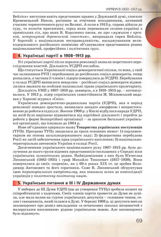69
УКРАЇНА В 1900–1913 рр.
Бейліса» виступив навіть представник правих у Державній думі, єпископ
Кременецький Никон, росіянин за етнічним походженням, активний
учасник чорносотенного руху на Волині. А коли в 1913 р. справа дійшла до
суду, то колегія присяжних, серед яких переважали селяни-українці з
приміських сіл, про яких В. Короленко писав, як про «мужиков с креп-
кой, нетронутой деревенской совестью», виправдала єврея Бейліса.
У боротьбі з національною несправедливістю, насаджуванням вели-
кодержавного російського шовінізму об’єднувалися представники різних
національностей, професійних і політичних груп.
4. Українські партії в 1908–1913 рр.
Усі українські партії після поразки революції зазнали жорстокого пере-
слідування властей. Діяльність УСДРП послабла.
Що стосується Української соціал-демократичної спілки, то вона, у свій
час залишивши РУП і перейшовши до російських соціал-демократів, тепер
розпалася, а частина її членів і лідерів повернулася до УСДРП. Перебування
у складі РСДРП виявилося невдалим – російські соціал-демократи відмов-
лялися зважати на особливі національні права українського пролетаріату.
Діяльність УНП у 1907–1910 рр. завмерла, а в 1910–1913 рр. – активізу-
валася. У 1912 р. лідер українських самостійників М. Міхновський вида-
вав у Харкові журнал «Сніп».
Українська демократично-радикальна партія (УДРП), яка в період
революції швидко зростала, виявилася занадто аморфною і непристосо-
ваною до роботи в підпіллі. Восени 1908 р. у Києві відбулася нарада УДРП,
на якій було вирішено відмовитися від партійної діяльності і перейти до
роботи у формі безпартійної організації – за зразком Загальної українсь-
кої організації, що існувала до 1904 р.
Нове об’єднання одержало назву Товариства українських поступовців
(ТУП). Програма ТУПу зводилася до трьох основних вимог: 1) парламен-
таризм як основа загальнодержавного ладу; 2) федеративна перебудова
Росії як засіб забезпечення прав українського населення; 3) національно-
територіальна автономія України в складі Росії.
Досягненням українського національного руху 1907–1913 рр. було до-
лучення до нього групи відомих представників спольщених у Середні віки
українських шляхетських родин. Найвідомішими з них були В’ячеслав
Липинський (1882–1931) і граф Михайло Тишкевич (1857–1930). Вони
поверталися до своїх «коренів», як у 60-х роках ХІХ ст. це зробив Воло-
димир Антонович та його соратники. Саме В. Липинський обґрунтував
ідею територіального патріотизму, яка показала шлях до консолідації
українців у поліетнічну політичну націю.
5. Українське питання в ІІІ і IV Державних думах
У виборах до ІІІ Думи УДРП (ще до утворення ТУПу) зробила акцент на
співробітництві з кадетами. Своїх членів партія провести до Думи не зумі-
ла, але мала вплив на гурток українських депутатів – головним чином, се-
лян і священиків, який склався в Думі. У березні 1908 р. ці депутати внесли
законопроект про дозвіл викладання «в початкових школах місцевостей з
малоруським населенням» рідною українською мовою. Але законопроект
було відкинуто.
44444444...
5555555... У
 