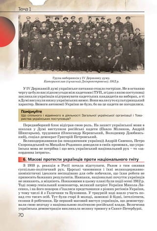 70
Тема 1
У IV Державній думі українське питання стояло гостріше. Не в останню
чергуцебулонаслідкомугодиміжкадетамиіТУП,згіднозякоюпоступовці
закликали українців підтримувати кадетських кандидатів на виборах, а ті
вДумівисунулинизкуукраїнськихвимог.Вонималисутокультурницький
характер. Вимоги автономії України не було, бо на це кадети не погодилися.
Що спільного і відмінного в діяльності Загальної української організації і Това-
риства українських поступовців?
Передвиборний блок відіграв свою роль. На захист української мови в
школах у Думі виступили російські кадети (Павло Мілюков, Андрій
Шингарьов), трудовики (Олександр Керенський, Володимир Дзюбинсь-
кий), соціал-демократ Григорій Петровський.
Великодержавники (за походженням українці) Андрій Савенко, Петро
Скоропадський та Михайло Родзянко доводили в своїх промовах, що укра-
їнська мова не потрібна і що весь український національний рух – то «за-
кордонна інтрига».
6. Масові протести українців проти національного гніту
З 1910 р. реакція в Росії почала відступати. Разом з тим оживав
суспільно-політичний рух. Царські чиновники і їхні великодержавно-
шовіністичні ідеологи несподівано для себе побачили, що їхня робота не
приносить бажаних результатів. Навпаки, національні почуття українців
не зникають, а міцніють. Показовими в цьому плані були події осені 1912 р.
Тоді помер геніальний композитор, великий патріот України Микола Ли-
сенко, і на його похорон з’їхалися представники з різних регіонів України,
у тому числі й з Галичини та Буковини. У траурній ході взяло участь по-
над сто тисяч осіб. Тут були старі й молоді, заможні й бідні, інтелігенти,
селяни й робітники. Це перший масовий виступ українців, що демонстру-
вали свою незгоду з національною політикою російської влади. Величезна
українська демонстрація викликала велику тривогу в Санкт-Петербурзі.
Що спіільного і віддмінноогоо в діяяльності ЗЗагальної украаїннської організації і Това-
риства українсськихх посступповців?
Помірркуйте
666666...
Група виборників у IV Державну думу.
Катеринослав (сучасний Дніпропетровськ). 1912 р.
 