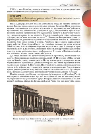71
УКРАЇНА В 1900–1913 рр.
У 1914 р. вся Україна урочисто відзначала століття від дня народження
свого геніального сина Тараса Шевченка.
Чому похорон М. Лисенка і святкування ювілею Т. Шевченка супроводжувалися
спалахом національних почуттів?
На західноукраїнських землях австрійська влада не чинила цьому пе-
репон. Інакше сталося на підросійських землях України. Коли повсюдно
почали створюватися комітети з підготовки до вшанування пам’яті поета,
це надзвичайно занепокоїло російський уряд. Чорносотенні організації
провели шалену кампанію проти відзначення пам’яті Т. Шевченка та про-
ти «мазепинського» руху взагалі. Міністр внутрішніх справ заборонив
друкувати пам’ятне видання на честь Т. Шевченка. Він рекомендував гу-
бернаторам не дозволяти публічного вшанування пам’яті Т. Шевченка,
називати його ім’ям вулиці й школи. Російська православна церква отри-
мала заборону Святійшого Синоду на служіння панахид на честь поета, а
Міністерство освіти заборонило учням ходити на заходи й концерти, при-
свячені пам’яті Т. Шевченка. Внаслідок того в Києві урочисте відзначення
століття з дня народження поета заборонили, й тільки в Катеринославі та
ще декількох містах святкування відбулися.
Дії влади викликали величезне обурення й протидію, насамперед сту-
дентів. Вони створили комітет протесту, який 10–11 березня 1914 р. органі-
зував у Києві вуличну демонстрацію. Проти демонстрантів виступили члени
чорносотенної організації «Двоголового орла», які тягли вулицями й топ-
тали ногами портрет Т. Шевченка. На вулиці міста вийшло кілька десятків
тисяч осіб; дійшло до сутички між двома демонстраціями. Влада кинула
проти демонстрантів кінну поліцію і декілька загонів козаків. Були пора-
нені, поліція заарештувала десятки шанувальників великого Кобзаря.
Подібні демонстрації мали також місце і в інших містах України. Росій-
ська преса з подивом писала про цей несподіваний для неї вияв потужнос-
ті українського національного руху. Заборона відзначати шевченківський
ювілей знайшла відгук і в Державній думі Росії. Під час дискусії з цього
Чому ппохорон М. ЛЛисеннка і святткуванняя ювілею Т. Шевченнка супроводжуувалися
спалаххом націооналльнихх поочуттівв?
Помірркуйте
Кінна поліція біля Університету Св. Володимира під час студентських
демонстрацій. 1910 р.
 