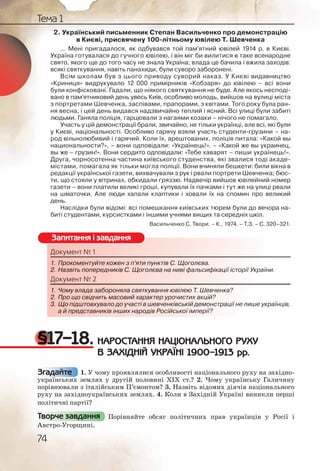 74
Тема 1
2. Український письменник Степан Васильченко про демонстрацію
в Києві, присвячену 100-літньому ювілею Т. Шевченка
... Мені пригадалося, як одбувався той пам’ятний ювілей 1914 р. в Києві.
Україна готувалася до гучного ювілею, і він міг би вилитися в таке всенародне
свято, якого ще до того часу не знала Україна; влада це бачила і вжила заходів:
всякі святкування, навіть панахиди, були суворо заборонені.
Всім школам був з цього приводу суворий наказ. У Києві видавництво
«Криниця» видрукувало 12 000 примірників «Кобзаря» до ювілею – всі вони
були конфісковані. Гадали, що ніякого святкування не буде. Але якось несподі-
вано в пам’ятниковий день увесь Київ, особливо молодь, вийшов на вулиці міста
з портретами Шевченка, заспівами, прапорами, з квітами. Того року була ран-
ня весна, і цей день видався надзвичайно теплий і ясний. Всі улиці були забиті
людьми. Ганяла поліція, гарцювали з нагаями козаки – нічого не помагало.
Участь у цій демонстрації брали, звичайно, не тільки українці, але всі, які були
у Києві, національності. Особливо гарячу взяли участь студенти-грузини – на-
род вільнолюбивий і гарячий. Коли їх, арештованих, поліція питала: «Какой вы
национальности?», – вони одповідали: «Українець!». – «Какой же вы украинец,
вы же – грузин!». Вони сердито одповідали: «Тебе хаварят – пиши українець!».
Друга, чорносотенна частина київського студенства, які звалися тоді акаде-
містами, помагала як тільки могла поліції. Вони вчиняли бешкети: били вікна в
редакції української газети, вихвачували з рук і рвали портрети Шевченка; бюс-
ти, що стояли у вітринах, обкидали гряззю. Надвечір вийшов ювілейний номер
газети – вони платили великі гроші, купували їх пачками і тут же на улиці рвали
на шматочки. Але люди хапали клаптики і ховали їх на спомин про великий
день.
Наслідки були відомі: всі помешкання київських тюрем були до вечора на-
биті студентами, курсистками і іншими учнями вищих та середніх шкіл.
Васильченко С. Твори. – К., 1974. – Т.З. – С. 320–321.
Документ № 1
1. Прокоментуйте кожен з п’яти пунктів С. Щоголєва.
2. Назвіть попередників С. Щоголєва на ниві фальсифікації історії України.
Документ № 2
1. Чому влада забороняла святкування ювілею Т. Шевченка?
2. Про що свідчить масовий характер урочистих акцій?
3. Що підштовхувало до участі в шевченківській демонстрації не лише українців,
а й представників інших народів Російської імперії?
§17–18. НАРОСТАННЯ НАЦІОНАЛЬНОГО РУХУ
В ЗАХІДНІЙ УКРАЇНІ 1900–1913 рр.
1. У чому проявлялися особливості національного руху на західно-
українських землях у другій половині ХІХ ст.? 2. Чому українську Галичину
порівнювали з італійським П’ємонтом? 3. Назвіть відомих діячів національного
руху на західноукраїнських землях. 4. Коли в Західній Україні виникли перші
політичні партії?
Порівняйте обсяг політичних прав українців у Росії і
Австро-Угорщині.
Документнт № 1
1. Прокооменттууйте ккоожен з п’яти пппунктів С. Щооголєвава.
2. Назвівіть попопереддників С. Щогггооолєва на ниввіі фальссифікаації історії України.
Докуммент №№ 2
1. Чоому вллада заабороняла сввявяткування ююввілею ТТ. Шеввчченка?
2. ППро щоо свідчичить масовиййй ххарактер урроочистиихх акційй?
3. ЩЩо піддштовхвхувало до учааасті в шевченнкківськійій демоонстрації не лише українців,
а й прредстаавників іншиххх народів Росісійськоїої імперрії?
Запитання і завдання
Згадайте
Творче завдання
 