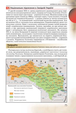 75
УКРАЇНА В 1900–1913 рр.
1. Національне піднесення в Західній Україні
У другій половині ХІХ ст. центр українського національного руху пере-
носиться на західноукраїнські землі, зокрема на Східну Галичину. Століт-
тями тут жили поруч два етноси – українці й поляки. Національний склад
населення краю станом на 1910 р. ілюструє карта. І хоча поляки у Східній
Галичині не становили більшості – у рідних повітах їх частка коливалася
від 40 до 5 %, – їх економічний і політичний вплив був домінуючим. Але
на початок ХХ ст. ситуація стала змінюватися. Український рух досяг тут
відчутних успіхів. Один з польських публіцистів назвав такий розвиток
подій «українським завоюванням». Ішлося, звичайно, не про воєнні опе-
рації, а про зростання національної свідомості українського населення
краю і активізацію його громадсько-політичної діяльності. На початку
ХХ ст. на місці безправної й інертної селянської маси виростала свідома
своїх економічних, культурних і політичних інтересів модерна національ-
на спільнота. Відчувалося, що змінюється на користь української біль-
шості загальний політичний баланс сил двох головних етносів – українців
і поляків. Українську Галичину порівнювали з П’ємонтом – італійською
областю, з якої почалося визволення Італії.
Які вимоги висувала українська спільнота Галичини перед австрійським урядом?
Розгорнулася гостра політична боротьба, в якій брали участь дві голов-
ні сили, що репрезентували, відповідно, українське населення і польську
спільноту Галичини. Імперська адміністрація Галичини, яка складалася
головним чином з представників польського населення, у цій боротьбі де-
111111... Н
Які виммоги виссувалла укрраїннська спільноттта Галичиини перредд авсстріййським уррядом?авсстріййським уррядом?
Помірркуйте
 