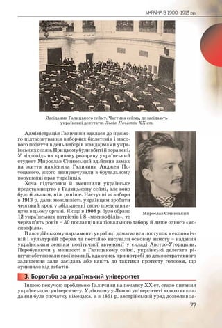 77
УКРАЇНА В 1900–1913 рр.
Адміністрація Галичини вдалася до прямо-
го підтасовування виборчих бюлетенів і масо-
вого побиття в день виборів жандармами укра-
їнськихселян.Прицьомубуливбитійпоранені.
У відповідь на криваву розправу український
студент Мирослав Січинський здійснив замах
на життя намісника Галичини Анджея По-
тоцького, якого звинувачували в брутальному
порушенні прав українців.
Хоча підтасовки й зменшили українське
представництво в Галицькому сеймі, але воно
було більшим, ніж раніше. Наступні ж вибори
в 1913 р. дали можливість українцям зробити
черговий крок у збільшенні свого представни-
цтва в цьому органі. Якщо в 1908 р. було обрано
12 українських патріотів і 8 «москвофілів», то
через п’ять років – 30 посланців національного табору й лише одного «мо-
сквофіла».
В австрійському парламенті українці домагалися поступок в економіч-
ній і культурній сферах та постійно висували основну вимогу – надання
українським землям політичної автономії у складі Австро-Угорщини.
Перебуваючи у меншості в Галицькому сеймі, українські делегати рі-
шуче обстоювали свої позиції, вдаючись при потребі до демонстративного
залишення зали засідань або навіть до тактики протесту голосом, що
зупиняло хід дебатів.
3. Боротьба за український університет
Іншою пекучою проблемою Галичини на початку ХХ ст. стало питання
українського університету. У діючому у Львові університеті мовою викла-
дання була спочатку німецька, а в 1861 р. австрійський уряд дозволив за-
3333333...
Засідання Галицького сейму. Частина сейму, де засідають
українські депутати. Львів. Початок ХХ ст.
Мирослав Січинський
 