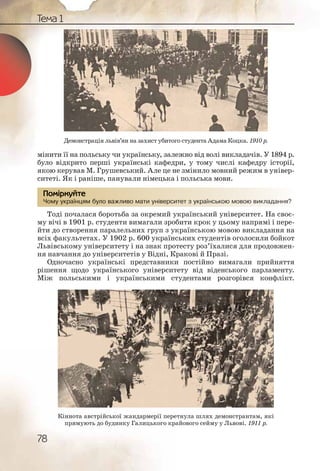 78
Тема 1
мінити її на польську чи українську, залежно від волі викладачів. У 1894 р.
було відкрито перші українські кафедри, у тому числі кафедру історії,
якою керував М. Грушевський. Але це не змінило мовний режим в універ-
ситеті. Як і раніше, панували німецька і польська мови.
Чому українцям було важливо мати університет з українською мовою викладання?
Тоді почалася боротьба за окремий український університет. На своє-
му вічі в 1901 р. студенти вимагали зробити крок у цьому напрямі і пере-
йти до створення паралельних груп з українською мовою викладання на
всіх факультетах. У 1902 р. 600 українських студентів оголосили бойкот
Львівському університету і на знак протесту роз’їхалися для продовжен-
ня навчання до університетів у Відні, Кракові й Празі.
Одночасно українські представники постійно вимагали прийняття
рішення щодо українського університету від віденського парламенту.
Між польськими і українськими студентами розгорівся конфлікт.
Чому уккраїнцямм булло важлииво маати унівееррситет зз україннсьькою мовоою виклаадання?
Помірркуйте
Демонстрація львів’ян на захист убитого студента Адама Коцка. 1910 р.
Кіннота австрійської жандармерії перетнула шлях демонстрантам, які
прямують до будинку Галицького крайового сейму у Львові. 1911 р.
 