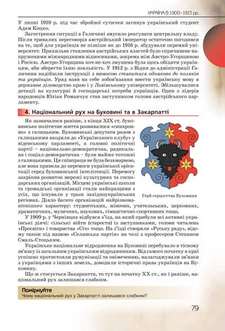 79
УКРАЇНА В 1900–1913 рр.
У липні 1910 р. під час збройної сутички загинув український студент
Адам Коцко.
Загострення ситуації в Галичині змусило реагувати центральну владу.
Після тривалих переговорів австрійський імператор остаточно погодився
на те, щоб для українців не пізніше як до 1916 р. збудували окремий уні-
верситет. Прихильне ставлення австрійських властей було спричинене на-
пруженими міжнародними відносинами, зокрема між Австро-Угорщиною
і Росією. Австро-Угорщина хоч-не-хоч змушена була щось обіцяти україн-
цям, аби зберегти їхню лояльність. У 1912 р. з Відня до адміністрації Га-
личини надійшли інструкції з вимогою ставитися однаково до поляків
та українців. Уряд взяв на себе зобов’язання ввести українську мову в
державне діловодство краю і у Львівському університеті. Збільшувалися
дотації на культурні й господарські потреби українців. Один з лідерів
народовців Юліан Романчук став заступником голови австрійського пар-
ламенту.
4. Національний рух на Буковині та в Закарпатті
Як зазначалося раніше, з кінця ХІХ ст. буко-
винське політичне життя розвивалося «синхрон-
но» з галицьким. Буковинські депутати разом з
галицькими входили до «Українського клубу» у
віденському парламенті, а головні політичні
партії – національно-демократична, радикаль-
на і соціал-демократична – були майже тотожні
з галицькими. Ця співпраця не була безхмарною,
але вона привела до перемоги української орієн-
тації серед буковинської інтелігенції. Перемогу
закріпив розвиток мережі культурних та госпо-
дарських організацій. Місцеві українські школи
та громадські організації стали найкращими з
усіх, що існували у трьох західноукраїнських
регіонах. Діяло багато організацій найрізнома-
нітнішого характеру: студентських, жіночих, учительських, церковних,
драматичних, музичних, наукових, гімнастично-спортивних тощо.
У 1909 р. у Чернівцях відбувся з’їзд, на який прибули всі активні укра-
їнські діячі: сільські війти (старости) із заступниками, голови читалень
«Просвіти» і товариства «Січ» тощо. На з’їзді створили «Руську раду», відо-
му також під назвою «Селянська партія» на чолі з професором Степаном
Смаль-Стоцьким.
Українське національне відродження на Буковині перебувало в тісному
зв’язку із загальним українським відродженням. Від самого початку в краї
успішно протистояли румунізації та онімеченню, налагоджували зв’язки
з українцями з інших земель, доводили історичні права українців на Бу-
ковину.
Що ж стосується Закарпаття, то тут на початку ХХ ст., як і раніше, на-
ціональний рух залишався слабким.
Чому національний рух у Закарпатті залишався слабким?
44444444...
Чому національьниййй рух у ЗЗакарппатті заллишався слабкиим?
Помірркуйте
Герб герцогства Буковини
 
