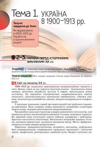 8
Тема 1. УКРАЇНА
В 1900–1913 рр.
§ 2–3.УКРАЇНА ПЕРЕД ІСТОРИЧНИМИ
ВИКЛИКАМИ ХХ ст.
1. Унаслідок яких історичних подій і коли Україна втратила дер-
жавність? 2. До складу яких держав входили українські землі в XIX ст.?
Які головні завдання стояли перед Україною на початку
ХХ ст.?
1. Світ на початку ХХ ст.
1900–1913 рр. відзначені прискоренням модернізаційних процесів у
світі. Цьому, перш за все, сприяла індустріалізація – будівництво нових
заводів, зростання видобутку вугілля й нафти, прокладання нових
залізниць. На передових підприємствах запроваджувалися новітні
технології, удосконалювалася організація виробництва, з’явився кон-
веєр, почалася ера автомобілів і авіації, швидко поширювалися телефон і
радіо.
У наукових уявленнях людей про навколишній світ відбулася справж-
ня революція. Була створена теорія відносності, розроблена планетарна
модель атома, відкрите рентгенівське випромінювання.
Традиційна соціальна структура аграрно-ремісничого суспільства, яку
визначали великі землевласники-поміщики і селяни, відходила в минуле.
На передній план суспільного життя вийшли підприємці і робітники.
Зростала чисельність інтелігенції. Посилилися міграційні процеси. Селя-
ни, шукаючи кращої долі, залишали насиджені місця. Міста і фабрично-
заводські селища швидко розросталися.
Наростала громадсько-політична активність населення, відбувалася
його самоорганізація: створювалися громадські організації і політичні
партії, профспілки, розгорталися страйкові рухи. Назрілі суспільні пи-
Творче
завдання до Теми:
Як відреагувала
в 1900–1913 рр.
Україна на
історичні виклики
епохи?
Згадайте
Творче завдання
1111... СС11111 СС
 