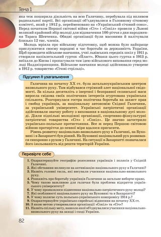 82
Тема 1
яка теж поширила діяльність на всю Галичину, перебувала під впливом
радикальної партії. Всі організації об’єднувалися в Головному січовому
комітеті, який у 1912 р. перейменовано на «Український січовий союз».
Перед початком Першої світової війни «Січ» і «Сокіл» провели у Львові
великий крайовий збір молоді для відзначення 100-річчя з дня народжен-
ня Тараса Шевченка. Обидві організації були масовими й налічували
близько 12 тис. членів.
Молодь мріяла про військову підготовку, щоб можна було найкраще
прислужитися своєму народові в час боротьби за державність України.
Щоб проводити військове навчання, учні львівських середніх шкіл у 1911 р.
створили напівлегальний гурток «Пласт». Юнаки цього гуртка в 1913 р.
виїхали до Києва і пропагували там ідею військового виховання серед мо-
лоді Наддніпрянщини. Військове навчання молоді здійснювало утворене
в 1912 р. товариство «Січові стрільці».
Галичина на початку ХХ ст. була загальноукраїнським центром
визвольного руху. Там відбувався стрімкий злет національної свідо-
мості. За кілька десятиліть з інертної і безправної селянської маси
виросла свідома своїх політичних інтересів згуртована українська
спільнота. Розгорнулася гостра політична боротьба на захист прав
і свобод українців, за національну автономію Східної Галичини,
за український університет. Українські патріотичні організації
здійснювали значну роботу з виховання в національному дусі моло-
ді. Діяли підпільні молодіжні організації, спортивно-фізкультурні
патріотичні товариства «Січ» і «Сокіл». Це значно загострило
українсько-польське протистояння. Все ж перед Першою світовою
війною протиріччя до певної міри вдалося пригасити.
Рівень розвитку національно-визвольного руху в Галичині, на Буко-
вині і в Закарпатті був різний. На Буковині національний рух розвивав-
ся синхронно з рухом у Галичині. На ситуації в Закарпатті позначалася
його ізольованість від решти територій України.
1. Охарактеризуйте географію розселення українців і поляків у Східній
Галичині.
2. Які обставини вплинули на активізацію національного руху в Галичині?
3. Назвіть головні гасла, які висували учасники національно-визвольного
руху.
4. Розкажіть про боротьбу українців Галичини за загальне виборче право.
5. Чому такою важливою для галичан була проблема відкриття україн-
ського університету?
6. У чому проявлялося піднесення національно-патріотичного руху молоді?
7. Які особливості національного руху на Буковині та в Закарпатті?
8. У чому полягає суть польсько-українського компромісу 1914 р.?
9. Охарактеризуйте українсько-єврейські відносини на початку ХХ ст.
10. З якою метою утворювалися організації «Сокіл» та «Січ»?
11. Назвітьспільнумету,навколоякоїоб’єднувалисяучасникинаціонально-
визвольного руху на заході і сході України.
Галичина на початку ХХ ст. була загальноукраїнським центром
визвольного руху. Там відбувався стрімкий злет національної свідо-
мості. За кілька десятиліть з інертної і безправної селянської маси
виросла свідома своїх політичних інтересів згуртована українська
спільнота. Розгорнулася гостра політична боротьба на захист прав
і свобод українців, за національну автономію Східної Галичини,
за український університет. Українські патріотичні організації
здійснювали значну роботу з виховання в національному дусі моло-
ді. Діяли підпільні молодіжні організації, спортивно-фізкультурні
патріотичні товариства «Січ» і «Сокіл». Це значно загострило
українсько-польське протистояння. Все ж перед Першою світовою
війною протиріччя до певної міри вдалося пригасити.
Рівень розвитку національно-визвольного руху в Галичині, на Буко-
вині і в Закарпатті був різний. На Буковині національний рух розвивав-
ся синхронно з рухом у Галичині. На ситуації в Закарпатті позначалася
його ізольованість від решти територій України.
Підсумки й узагальнення
1. Охаараактериизуйтте ггеогррафіію розсееленння уукраїнців і поляків у Східній
Галличчині.
2. Якіі оббставиини впплиинули наа активіззаццію ннааціональьного руху в Галичині?
3. Наззвііть голловні гассла, яякі висувалли уучасснники нацціонально-визвольного
руххурухху.
4. алличиинни за заггальне виборче право.Роззкаажіть про боороотьбуу уккраїнців Га
5. н буллаа проблеема відкриття україн-Чомму такоюю важжлиивоюю длля галиччан
ськкого унівверситтетуу?
6. оннальнно-патріоотичного руху молоді?У ччомму прояявляллосяя підднессення націо
7. нна Буукковині та в Закарпатті?Якіі оссобливвості нацціонаалььного рухху
8. нсськоого компромісу 1914 р.?У ччомму полягає ссуть полльсьько-украаїн
9. ьккі віддносини на початку ХХ ст.Охаараактериизуйтте україїнсьько-євреййсь
10. ацції ««ССокіл» таа «Січ»?З якою метою уттворрюваалисся органніза
11. б’єєднууввалися уучасникинаціонально-Наззвііть спільнумметту,наавколо якої об
виззвоол крраїннии.ьногго руху нна захходіі і сході УУк
Перевірте себе
 