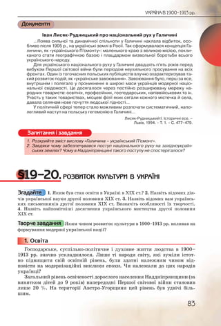 83
УКРАЇНА В 1900–1913 рр.
Документи
Іван Лисяк-Рудницький про національний рух у Галичині
…Поява сильної та динамічної спільноти у Галичині наклала відбиток, осо-
бливо після 1905 р., на українські землі в Росії. Так сформувалася концепція Га-
личини, як «українського П’ємонту»: маленького краю з великою місією, покли-
каного стати географічною базою і плацдармом визвольної боротьби всього
українського народу.
Для українського національного руху у Галичині двадцять п’ять років перед
вибухом Першої світової війни були періодом неухильного просування на всіх
фронтах. Один із тогочасних польських публіцистів влучно охарактеризував та-
кий розвиток подій, як «українське завоювання». Завоювання було, перш за все,
внутрішнім і полягало у проникненні в широкі маси українців модерної націо-
нальної свідомості. Це досягалося через постійно розширювану мережу на-
родних товариств: освітніх, професійних, господарських, напіввійськових та ін.
Участь у таких товариствах, місцеві філії яких сягали кожного містечка й села,
давала селянам нове почуття людської гідності…
У політичній сфері тепер стало можливим розпочати систематичний, напо-
легливий наступ на польську гегемонію в Галичині…
Лисяк-Рудницький І. Історичні есе. –
Львів, 1994. – Т. 1. – С. 477–479.
1. Розкрийте зміст вислову «Галичина – український П’ємонт».
2. Завдяки чому забезпечувався поступ національного руху на західноукраїн-
ських землях? Чому в Наддніпрянщині такого поступу не спостерігалося?
§19–20.РОЗВИТОК КУЛЬТУРИ В УКРАЇНІ
1. Яким був стан освіти в Україні в ХІХ ст.? 2. Назвіть відомих дія-
чів української науки другої половини ХІХ ст. 3. Назвіть відомих вам українсь-
ких письменників другої половини XIX ст. Визначіть особливості їх творчості.
4. Назвіть найпомітніші досягнення українського мистецтва другої половини
XIX ст.
Яким чином розвиток культури в 1900–1913 рр. впливав на
формування модерної української нації?
1. Освіта
Господарське, суспільно-політичне і духовне життя людства в 1900–
1913 рр. значно ускладнилося. Лише ті народи світу, які зуміли істот-
но підвищити свій освітній рівень, були здатні належним чином від-
повісти на модернізаційні виклики епохи. Чи належали до цих народів
українці?
Загальний рівень освіченості дорослого населення Наддніпрянщини (за
винятком дітей до 9 років) напередодні Першої світової війни становив
лише 20 %. На території Австро-Угорщини цей рівень був удвічі біль-
шим.
1. Розкриййте змміст виислову «Галлличина – укрраїнськкий ПП’ємонт».
2. Завдякики чомму заббезпечувавссся поступ ннаціонаальноого руху на західноукраїн-
ських зземляях? Чоомму в Надднніііпрянщині ттакого постуупу не спостерігалося?
Запитання і завдання
Згадайте
Творче завдання
111111... ООО
 