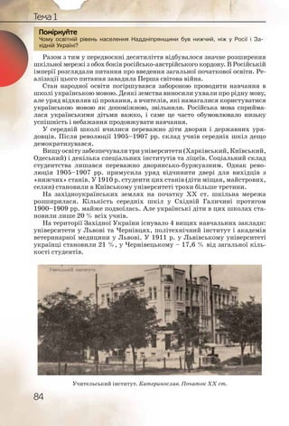 84
Тема 1
Чому освітній рівень населення Наддніпрянщини був нижчий, ніж у Росії і За-
хідній Україні?
Разом з тим у передвоєнні десятиліття відбувалося значне розширення
шкільної мережі з обох боків російсько-австрійського кордону. В Російській
імперії розглядали питання про введення загальної початкової освіти. Ре-
алізації цього питання завадила Перша світова війна.
Стан народної освіти погіршувався забороною проводити навчання в
школі українською мовою. Деякі земства виносили ухвали про рідну мову,
але уряд відхиляв ці прохання, а вчителів, які намагалися користуватися
українською мовою як допоміжною, звільняли. Російська мова сприйма-
лася українськими дітьми важко, і саме це часто обумовлювало низьку
успішність і небажання продовжувати навчання.
У середній школі вчилися переважно діти дворян і державних уря-
довців. Після революції 1905–1907 рр. склад учнів середніх шкіл дещо
демократизувався.
Вищуосвітузабезпечувалитриуніверситети(Харківський,Київський,
Одеський) і декілька спеціальних інститутів та ліцеїв. Соціальний склад
студентства лишався переважно дворянсько-буржуазним. Однак рево-
люція 1905–1907 рр. примусила уряд відчинити двері для вихідців з
«нижчих» станів. У 1910 р. студенти цих станів (діти міщан, майстрових,
селян) становили в Київському університеті трохи більше третини.
На західноукраїнських землях на початку ХХ ст. шкільна мережа
розширилася. Кількість середніх шкіл у Східній Галичині протягом
1900–1909 рр. майже подвоїлась. Але українські діти в цих школах ста-
новили лише 20 % всіх учнів.
На території Західної України існувало 4 вищих навчальних заклади:
університети у Львові та Чернівцях, політехнічний інститут і академія
ветеринарної медицини у Львові. У 1911 р. у Львівському університеті
українці становили 21 %, у Чернівецькому – 17,6 % від загальної кіль-
кості студентів.
Чому оосвітній рівень наасееленняя Надднііпрянщинни бувв нижчиий, нніж у Россії і За-
хідній УУкраїні?
ПППоПоПП міркркуйте
Учительський інститут. Катеринослав. Початок ХХ ст.
 