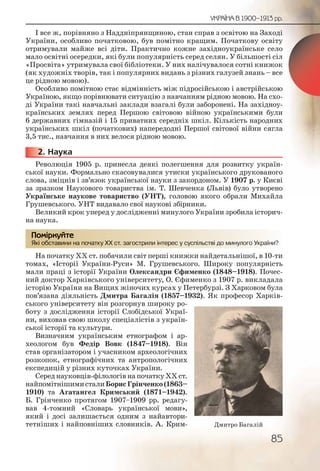 85
УКРАЇНА В 1900–1913 рр.
І все ж, порівняно з Наддніпрянщиною, стан справ з освітою на Заході
України, особливо початковою, був помітно кращим. Початкову освіту
отримували майже всі діти. Практично кожне західноукраїнське село
мало освітні осередки, які були популярність серед селян. У більшості сіл
«Просвіта» утримувала свої бібліотеки. У них налічувалося сотні книжок
(як художніх творів, так і популярних видань з різних галузей знань – все
це рідною мовою).
Особливо помітною стає відмінність між підросійською і австрійською
Україною, якщо порівнювати ситуацію з навчанням рідною мовою. На схо-
ді України такі навчальні заклади взагалі були заборонені. На західноу-
країнських землях перед Першою світовою війною українськими були
6 державних гімназій і 15 приватних середніх шкіл. Кількість народних
українських шкіл (початкових) напередодні Першої світової війни сягла
3,5 тис., навчання в них велося рідною мовою.
2. Наука
Революція 1905 р. принесла деякі полегшення для розвитку україн-
ської науки. Формально скасовувалися утиски українського друкованого
слова, зміцнів і зв’язок української науки з закордоном. У 1907 р. у Києві
за зразком Наукового товариства ім. Т. Шевченка (Львів) було утворено
Українське наукове товариство (УНТ), головою якого обрали Михайла
Грушевського. УНТ видавало свої наукові збірники.
Великий крок уперед у дослідженні минулого України зробила історич-
на наука.
Які обставини на початку ХХ ст. загострили інтерес у суспільстві до минулого України?
На початку ХХ ст. побачили світ перші книжки найдетальнішої, в 10-ти
томах, «Історії України-Руси» М. Грушевського. Широку популярність
мали праці з історії України Олександри Єфименко (1848–1918). Почес-
ний доктор Харківського університету, О. Єфименко з 1907 р. викладала
історію України на Вищих жіночих курсах у Петербурзі. З Харковом була
пов’язана діяльність Дмитра Багалія (1857–1932). Як професор Харків-
ського університету він розгорнув широку ро-
боту з дослідження історії Слобідської Украї-
ни, виховав свою школу спеціалістів з україн-
ської історії та культури.
Визначним українським етнографом і ар-
хеологом був Федір Вовк (1847–1918). Він
став організатором і учасником археологічних
розкопок, етнографічних та антропологічних
експедицій у різних куточках України.
Серед науковців-філологів на початку ХХ ст.
найпомітнішимисталиБорисГрінченко(1863–
1910) та Агатангел Кримський (1871–1942).
Б. Грінченко протягом 1907–1909 рр. редагу-
вав 4-томний «Словарь української мови»,
який і досі залишається одним з найавтори-
тетніших і найповніших словників. А. Крим-
22222222...
Які обсттавини на поччаткуу ХХХ ст. заагострилии інтерес у суспілльсстві ддо миинулого Уккраїни?
Помірркуйте
Дмитро Багалій
 