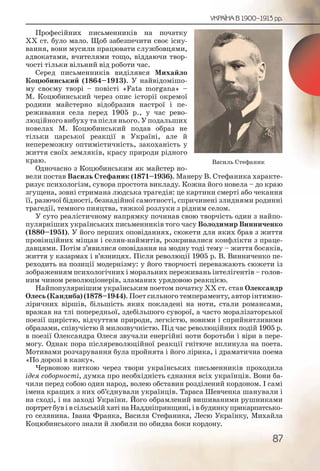 87
УКРАЇНА В 1900–1913 рр.
Професійних письменників на початку
ХХ ст. було мало. Щоб забезпечити своє існу-
вання, вони мусили працювати службовцями,
адвокатами, вчителями тощо, віддаючи твор-
чості тільки вільний від роботи час.
Серед письменників виділявся Михайло
Коцюбинський (1864–1913). У найвідомішо-
му своєму творі – повісті «Fata morgana» –
М. Коцюбинський через опис історії окремої
родини майстерно відобразив настрої і пе-
реживання села перед 1905 р., у час рево-
люційного вибуху та після нього. У подальших
новелах М. Коцюбинський подав образ не
тільки царської реакції в Україні, але й
непереможну оптимістичність, закоханість у
життя своїх земляків, красу природи рідного
краю.
Одночасно з Коцюбинським як майстер но-
вели постав Василь Стефаник (1871–1936). Манеру В. Стефаника характе-
ризує психологізм, сувора простота викладу. Кожна його новела – до краю
згущена, зовні стримана людська трагедія: це картини смерті або чекання
її, разючої бідності, безнадійної самотності, спричинені злиднями родинні
трагедії, темного пияцтва, тяжкої розлуки з рідним селом.
У суто реалістичному напрямку починав свою творчість один з найпо-
пулярніших українських письменників того часу Володимир Винниченко
(1880–1951). У його перших оповіданнях, сюжети для яких брав з життя
провінційних міщан і селян-наймитів, розкривалися конфлікти з праце-
давцями. Пoтім з’явилися оповідання на модну тоді тему – життя босяків,
життя у казармах і в’язницях. Після революції 1905 р. В. Винниченко пе-
реходить на позиції модернізму: у його творчості переважають сюжети із
зображенням психологічних і моральних переживань інтелігентів – голов-
ним чином революціонерів, зламаних урядовою реакцією.
Найпопулярнішим українським поетом початку ХХ ст. став Олександр
Олесь (Кандиба) (1878–1944). Поет сильного темпераменту, автор інтимно-
ліричних віршів, більшість яких покладені на ноти, стали романсами,
вражав на тлі попередньої, здебільшого суворої, а часто моралізаторської
поезії щирістю, відчуттям природи, легкістю, новими і сприйнятливими
образами, співучістю й милозвучністю. Під час революційних подій 1905 р.
в поезії Олександра Олеся звучали енергійні ноти боротьби і віри в пере-
могу. Однак пора післяреволюційної реакції гнітюче вплинула на поета.
Мотивами розчарування була пройнята і його лірика, і драматична поема
«По дорозі в казку».
Червоною ниткою через твори українських письменників проходила
ідея соборності, думка про необхідність єднання всіх українців. Вони ба-
чили перед собою один народ, волею обставин розділений кордоном. І самі
імена кращих з них об’єднували українців. Тараса Шевченка шанували і
на сході, і на заході України. Його обрамлений вишиваними рушниками
портрет був і в сільській хаті на Наддніпрянщині, і в будинку прикарпатсько-
го селянина. Івана Франка, Василя Стефаника, Лесю Українку, Михайла
Коцюбинського знали й любили по обидва боки кордону.
Василь Стефаник
 