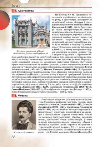 88
Тема 1
4. Архітектура
На початку ХХ ст., одночасно з по-
силенням українського національно-
го руху, в архітектурі поширюється
український стиль, піонером і послі-
довним виразником якого був Василь
Кричевський (1873–1944). Архітекто-
ри охоче використовували мотиви
українського бароко і народного дере-
в’яного будівництва, традиції і модерн,
основним засобом виразу якого став
орнамент. Національний стиль в
українській архітектурі найбільш вда-
ло було втілено в будинку Полтавсь-
кого губернського земства (збудовано
в 1908 р.), у якому використано фор-
ми дерев’яної народної архітектури.
Автором споруди був В. Кричевський.
Для оздоблення фасаду та інтер’єрів будинку було широко застосовано кера-
міку і майоліку, виготовлену за спеціальними ескізами учнями Миргород-
ської керамічної школи та народними майстрами Опішні. Внутрішнє
оформлення приміщень та настінні розписи, у яких використано мотиви та
орнаменти українського народного мистецтва, виконали художники Сергій
Васильківський (1854–1917), Микола Самокиш (1860–1944), В. Кричевсь-
кий. В українському національному стилі збудовано також школу ім. Івана
Котляревського в Полтаві, художню школу в Харкові, прибутковий будинок у
Катеринославітаін.Характерноюрисоюцихспорудбулаімітаціявкаменіформ
дерев’яної народної архітектури, використання елементів давньої церковної ар-
хітектури, зокрема веж. Мотиви української народної архітектури в західно-
українському будівництві початку ХХ ст. добре помітні в спорудах архітекто-
рів Івана Левинського (1851–1919), Олександра Лушпинського (1878–1943),
ЄвгенаНагірного(1885–1951)уЛьвові(будинкитовариства«Дністер»–1905р.,
бурси Українського педагогічного товариства – 1908 р.) та ін.
5. Музика
Багатющим джерелом розвитку музичної куль-
тури була народнопісенна творчість. Народні пісні
в обробках Миколи Лисенка (1842–1912), Миколи
Леонтовича (1877–1921), Станіслава Людкевича
(1879–1979) дедалі частіше використовувалися в
концертному репертуарі професійних виконав-
ців і самодіяльних хорових колективів. Хорові
та вокально-інструментальні обробки народних
пісень, оригінальні твори композиторів, у яких
широко використовувалися характер, образи і
мелодика народної пісні, сприяли зміцненню в
українській музиці початку ХХ ст. основ демо-
кратизму й народності. Провідне місце в музичній
культурі в Україні належало Миколі Лисенку. Він
4444444444...
5555555...
Будинок з химерами в Києві.
Архітектор Владислав Городецький
Станіслав Людкевич
 