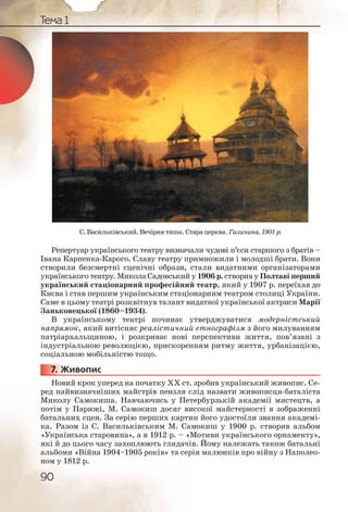 90
Тема 1
С. Васильківський. Вечірня тиша. Стара церква. Галичина, 1901 р.
Репертуар українського театру визначали чудові п’єси старшого з братів –
Івана Карпенка-Карого. Славу театру примножили і молодші брати. Вони
створили безсмертні сценічні образи, стали видатними організаторами
українського театру. Микола Садовський у 1906 р. створив у Полтаві перший
український стаціонарний професійний театр, який у 1907 р. переїхав до
Києва і став першим українським стаціонарним театром столиці України.
Саме в цьому театрі розквітнув талант видатної української актриси Марії
Заньковецької (1860–1934).
В українському театрі починає утверджуватися модерністський
напрямок, який витісняє реалістичний етнографізм з його милуванням
патріархальщиною, і розкриває нові перспективи життя, пов’язані з
індустріальною революцією, прискоренням ритму життя, урбанізацією,
соціальною мобільністю тощо.
7. Живопис
Новий крок уперед на початку ХХ ст. зробив український живопис. Се-
ред найвизначніших майстрів пензля слід назвати живописця-баталіста
Миколу Самокиша. Навчаючись у Петербурзькій академії мистецтв, а
потім у Парижі, М. Самокиш досяг високої майстерності в зображенні
батальних сцен. За серію перших картин його удостоїли звання академі-
ка. Разом із С. Васильківським М. Самокиш у 1900 р. створив альбом
«Українська старовина», а в 1912 р. – «Мотиви українського орнаменту»,
які й до цього часу захоплюють глядачів. Йому належать також батальні
альбоми «Війна 1904–1905 років» та серія малюнків про війну з Наполео-
ном у 1812 р.
777777... ЖЖЖ
 