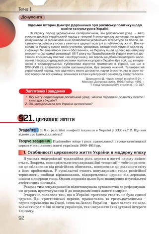 92
Тема 1
Документи
Відомий історик Дмитро Дорошенко про російську політику щодо
освіти та культури в Україні
Зі страху перед українським сепаратизмом, він (російський уряд. – Авт.)
умисне держав український народ у темряві й культурному занепаді, не даючи
йому школи на рідній мові й не дозволяючи української літератури та преси, ви-
ганяючи українську мову з ужитку в церкві і взагалі в публічному житті. Він на-
силав на Україну хмари своїх учителів, урядовців, священиків умисне задля ру-
сифікації. Як звичайно в таких обставинах, на Україну йшли далеко не найкращі
елементи (до самої революції 1917 року на Правобережній Україні вчителі діс-
тавали спеціяльну платню «за обрусіння»), які зовсім не дбали за інтереси насе-
лення. Наслідок урядової системи політики супроти України був той, що в порів-
нянні з великоруськими губерніями відсоток грамотних в Україні, що ще в
XVII–XVIII ст. славилася своїм шкільництвом, був значно нижчий. Талановитий
український народ, про здатність якого до освіти, науки й мистецтва в один го-
лос говорили всі чужинці, опинився в стані культурного занепаду й відсталости.
Дорошенко Д. Нарис історії України: В 2 т. –
Мюнхен: Дніпрова хвиля, 1966; Глобус, 1992. –
Т. ІІ (від половини XVII століття). – С. 327.
1. Яку мету переслідував російський уряд, чинячи перепони розвитку освіти і
культури в Україні?
2. Які наслідки мала для України ця політика?
§21.ЦЕРКОВНЕ ЖИТТЯ
1. Які релігійні конфесії існували в Україні у ХІХ ст.? 2. Що вам
відомо про їхню діяльність?
Порівняйте місце і роль православної і греко-католицької
церков у суспільному житті українців 1900–1913 рр.
1. Особливості церковного життя України в модерну епоху
В умовах модернізації традиційна роль церкви в житті народу зміню-
ється. Зокрема, поширюються секуляризаційні тенденції – тобто прагнен-
ня до звільнення від релігійних обмежень, повернення до реального світу
з його проблемами. У суспільстві стають популярними гасла релігійної
терпимості, свободи віровизнання, відокремлення церкви від держави,
школи від церкви тощо. Одним з проявів цього було поширення в суспільстві
атеїстичних поглядів.
Разом з тим секуляризація підштовхувала духовенство до реформуван-
ня церкви, пристосування її до швидкозмінних запитів мирян.
Історично склалося так, що в Україні протягом століть не було єдиної
церкви. Дві християнські церкви, православна та греко-католицька –
перша переважно на Сході, інша на Заході України – намагалися як задо-
вольняти релігійні запити українців, так і виражати їхні духовні інтереси
в цілому.
1. Яку метту перресліддував російйссський урядд, чиняячи пеерепони розвитку освіти і
культурри в УУккраїніі?
2. Які насллідкии малаа для Україниии ця політикка?
Запитання і завдання
Згадайте
Творче завдання
1111... ОО
 