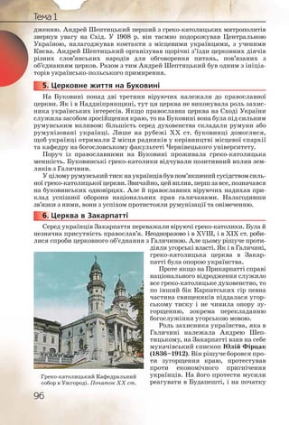 96
Тема 1
дженню. Андрей Шептицький перший з греко-католицьких митрополитів
звернув увагу на Схід. У 1908 р. він таємно подорожував Центральною
Україною, налагоджував контакти з місцевими українцями, з ученими
Києва. Андрей Шептицький організував щорічні з’їзди церковних діячів
різних слов’янських народів для обговорення питань, пов’язаних з
об’єднанням церков. Разом з тим Андрей Шептицький був одним з ініціа-
торів українсько-польського примирення.
5. Церковне життя на Буковині
На Буковині понад дві третини віруючих належали до православної
церкви. Як і в Наддніпрянщині, тут ця церква не виконувала роль захис-
ника українських інтересів. Якщо православна церква на Сході України
служила засобом зросійщення краю, то на Буковині вона була під сильним
румунським впливом: більшість серед духовенства складали румуни або
румунізовані українці. Лише на рубежі ХХ ст. буковинці домоглися,
щоб українці отримали 2 місця радників у керівництві місцевої єпархії
та кафедру на богословському факультеті Чернівецького університету.
Поруч із православними на Буковині проживала греко-католицька
меншість. Буковинські греко-католики відчували позитивний вплив зем-
ляків з Галичини.
У цілому румунський тиск на українців був пом’якшений сусідством силь-
ної греко-католицькоїцеркви.Звичайно,цейвплив,першзавсе,позначався
на буковинських одновірцях. Але й православних віруючих надихав при-
клад успішної оборони національних прав галичанами. Налагодивши
зв’язки з ними, вони з успіхом протистояли румунізації та онімеченню.
6. Церква в Закарпатті
Серед українців Закарпаття переважали віруючі греко-католики. Була й
незначна присутність православ’я. Неодноразово і в XVIII, і в ХІХ ст. роби-
лися спроби церковного об’єднання з Галичиною. Але цьому рішуче проти-
діяли угорські власті. Як і в Галичині,
греко-католицька церква в Закар-
патті була опорою українства.
Проте якщо на Прикарпатті справі
національного відродження служило
все греко-католицьке духовенство, то
по інший бік Карпатських гір певна
частина священиків піддалася угор-
ському тиску і не чинила опору зу-
горщенню, зокрема перекладанню
богослужіння угорською мовою.
Роль захисника українства, яка в
Галичині належала Андрею Шеп-
тицькому, на Закарпатті взяв на себе
мукачівський єпископ Юлій Фірцак
(1836–1912). Він рішуче боровся про-
ти зугорщення краю, протестував
проти економічного пригнічення
українців. На його протести мусили
реагувати в Будапешті, і на початку
555555...
666666...
Греко-католицький Кафедральний
собор в Ужгороді. Початок ХХ ст.
 