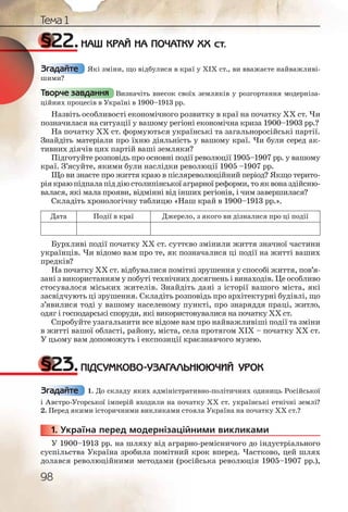98
Тема 1
§22.НАШ КРАЙ НА ПОЧАТКУ ХХ ст.
Які зміни, що відбулися в краї у XIX ст., ви вважаєте найважливі-
шими?
Визначіть внесок своїх земляків у розгортання модерніза-
ційних процесів в Україні в 1900–1913 рр.
Назвіть особливості економічного розвитку в краї на початку ХХ ст. Чи
позначилася на ситуації у вашому регіоні економічна криза 1900–1903 рр.?
На початку ХХ ст. формуються українські та загальноросійські партії.
Знайдіть матеріали про їхню діяльність у вашому краї. Чи були серед ак-
тивних діячів цих партій ваші земляки?
Підготуйте розповідь про основні події революції 1905–1907 рр. у вашому
краї. З’ясуйте, якими були наслідки революції 1905 –1907 рр.
Що ви знаєте про життя краю в післяреволюційний період? Якщо терито-
ріякраюпідпалапіддіюстолипінськоїаграрноїреформи,тояквоназдійсню-
валася, які мала прояви, відмінні від інших регіонів, і чим завершилася?
Складіть хронологічну таблицю «Наш край в 1900–1913 рр.».
Дата Події в краї Джерело, з якого ви дізналися про ці події
Бурхливі події початку ХХ ст. суттєво змінили життя значної частини
українців. Чи відомо вам про те, як позначалися ці події на житті ваших
предків?
На початку ХХ ст. відбувалися помітні зрушення у способі життя, пов’я-
зані з використанням у побуті технічних досягнень і винаходів. Це особливо
стосувалося міських жителів. Знайдіть дані з історії вашого міста, які
засвідчують ці зрушення. Складіть розповідь про архітектурні будівлі, що
з’явилися тоді у вашому населеному пункті, про знаряддя праці, житло,
одяг і господарські споруди, які використовувалися на початку ХХ ст.
Спробуйте узагальнити все відоме вам про найважливіші події та зміни
в житті вашої області, району, міста, села протягом ХІХ – початку ХХ ст.
У цьому вам допоможуть і експозиції краєзнавчого музею.
§23.ПІДСУМКОВО-УЗАГАЛЬНЮЮЧИЙ УРОК
1. До складу яких адміністративно-політичних одиниць Російської
і Австро-Угорської імперій входили на початку ХХ ст. українські етнічні землі?
2. Перед якими історичними викликами стояла Україна на початку ХХ ст.?
1. Україна перед модернізаційними викликами
У 1900–1913 рр. на шляху від аграрно-ремісничого до індустріального
суспільства Україна зробила помітний крок вперед. Частково, цей шлях
долався революційними методами (російська революція 1905–1907 рр.),
Згадайте
Творче завдання
Згадайте
11111... УУУ
 