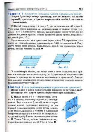 Взаємне розміщ ення двох прямих у просторі 151
Теорема 5 (існування і єдиність прямої, паралельної даній).
Через будь-яку точку простору, що не лежить на даній
прямій, проходить пряма, паралельна даній, і до того ж
тільки одна.
□ Нехай дано пряму а і точку В, що не лежить на цій прямій.
Тоді існує єдина площина а , якій належать ці пряма і точка (тео­
рема 1 §7). З планіметрії відомо, що в площині через точку, що не
лежить на даній прямій, можна провести єдину пряму, паралель­
ну даній (рис. 151).
Будь-яка пряма, яка проходить через точку В і перетинає пло­
щину а , є мимобіжною з прямою а (рис. 152), за теоремою 4. Тому
існує лише одна пряма, паралельна даній, що проходить через
точку, яка не лежить на ній. ■
В —г
Рис. 151 Рис. 152
З планіметрії відомо, що якщо одна з двох паралельних пря­
мих на плопщні перетинає пряму, то і друга пряма перетинає цю
пряму. У просторі це не завжди так (наведіть приклади!). Анало­
гом вказаної властивості паралельних прямих на плопщні можна
вважати наступну теорему.
Т е о р е м а б (про перетин площини паралельними прямими).
Якщо одна з двох паралельних прямих перетинає дану
площину, то і друга пряма перетинае цю площину.
□ Нехай прямі аі Ь— паралельні, і точ­
ка А є точкою перетину прямої а з плопщ-
ною а . Тоді площина р, в якій лежать пара­
лельні прямі, перетинає плопщну а по
прямій с, що проходить через точку А (рис.
153). Оскільки пряма с лежить в площині р
і перетинає пряму а в точці А, то і паралель­
ну до неї пряму Ьвона перетне в деякій точ­
ці В. Точка В і є шуканою точкою перетину
прямої Ьз площиною а , бо в є с, а с <=а. ■ Рис. 153
 