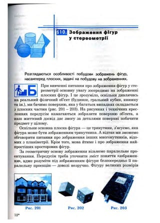 4 іБ
Розглядаються особливості побудови зображень фігур,
насамперед плоских, задачі на побудову на зображеннях.
При вивченні питання про зображення фігур у сте­
реометрії основну увагу зосередимо на зображенні
плоских фігур. І це зрозуміло, оскільки дивлячись
на реальний фізичний об’єкт (будинок, гральний кубик, книжку
та ін.), ми бачимо поверхню, яка у багатьох випадках складається
з плоских частин (рис. 201 - 203). На рисунках і технічних крес­
леннях передусім намагаються зобразити поверхню об’єкта, а
наш життєвий досвід дає змогу за деталями поверхні побачити
предмет у цілому.
Оскільки основна плоска фігура — це трикутник, з’ясуємо, яка
фігура може бути зображенням трикутника. А відтак ми зможемо
обговорити питання про зображення інших многокутників, відо­
мих з планіметрії. Крім того, мова йтиме і про зображення най­
простіших просторових фігур.
За геометричну основу зображення візьмемо паралельне про­
ектування. Передусім треба уточнити зміст поняття «зображен­
ня», адже розуміти під зображенням фігури безпосередньо її па­
ралельну проекцію — доволі незручно. Фігуру великих розмірів
Рис. 201 Рис. 203
12*
 