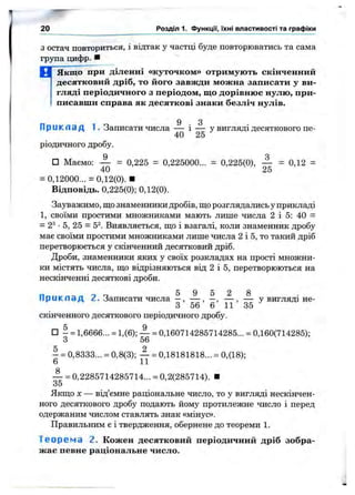 Зостач повториться, і відтак у частці буде повторюватись та сама
група цифр. ■
М Якщо при діленні «куточком» отримують скінченний
десятковий дріб, то його завжди можна записати у ви­
гляді періодичного з періодом, що дорівнює нулю, при­
писавши справа як десяткові знаки безліч нулів.
9 З
П р и к л а д 1. Записати числа — і — у вигляді десяткового пе-
40 25
ріодичного дробу.
□ Маємо: — = 0,225 = 0,225000... = 0,225(0), — = 0,12 =
40 25
= 0,12000... = 0,12(0). ■
Відповідь. 0,225(0); 0,12(0).
Зауважимо, що знаменники дробів, що розглядались у прикладі
1, своїми простими множниками мають лише числа 2 і 5: 40 =
= 2^ •5, 25 = 5^. Виявляється, що і взагалі, коли знаменник дробу
має своїми простими множниками лище числа 2 і 5, то такий дріб
перетворюється у скінченний десятковий дріб.
Дроби, знаменники яких у своїх розкладах на прості множни­
ки містять числа, що відрізняються від 2 і 5, перетворюються на
нескінченні десяткові дроби.
5 9 5 2 8
П р и к л а д 2. Записати числа —, — ,—,— ,— у вигляді не-
3 56 6 11 35
скінченного десяткового періодичного дробу.
□ І = 1,6666... = 1,(6); — = 0,160714285714285... = 0,160(714285);
З 56
- = 0,8333... = 0,8(3); — = 0,18181818... = 0,(18);
6 11
— = 0,2285714285714... = 0,2(285714). ■
35
Якщо X — від’смне раціональне число, то у вигляді нескінчен­
ного десяткового дробу подають йому протилежне число і перед
одержаним числом ставлять знак «мінус».
Правильним є і твердження, обернене до теореми 1.
Т е о р е м а 2. Кожен десятковий періодичний дріб зобра­
жає певне раціональне число.
20 Розділ 1. Функцм, їхні властивості та графіки
 