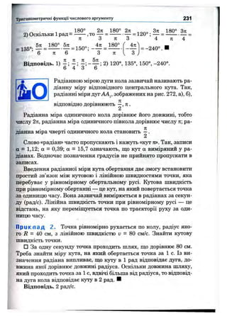 Тригонометричні функції числового аргументу 231
, 180° 2ті 180° 2п З т г 180° З т і
2) Оскільки 1рад = ,то — -------— = 120° ; — --------------
я З я З 4 я 4
6 л 6 З я
4я
= -240°.
Відповідь. 1) ^ 2) 120°, 135°, 150°,-240°.
6 4 3 6
Радіанною мірою дуги кола зазвичай називають ра-
діанну міру відповідного центрального кута. Так,
радіанні міри дуг АА^, зображених на рис. 272, а), б),
я
відповідно дорівнюють —, я .
2
Радіанна міра одиничного кола дорівнює його довжині, тобто
числу 2я, радіанна міра одиничного півкола дорівнює числу я; ра-
я
діанна міра чверті одиничного кола становить —.
2
Слово «радіан» часто пропускають і кажуть «кут ті». Так, записи
а = 1,12; а = 0,39; а = 15,7 означають, що кут а виміряний у ра­
діанах. Водночас позначення градусів не прийнято пропускати в
записах.
Введення радіанної міри кута обертання дає змогу встановити
простий зв’язок між К5Т0В0Юі лінійною швидкостями точки, яка
перебуває у рівномірному обертальному русі. Кутова швидкість
при рівномірному обертанні — це кут, на який повертається точка
за одиницю часу. Вона зазвичай вимірюється в радіанах за секун­
ду (рад/с). Лінійна швидкість точки при рівномірному русі — це
відстань, на яку перемішується точка по траєкторії руху за оди­
ницю часу.
П р и к л а д 2. Точка рівномірно рухається по колу, радіус яко­
го Л = 40 см, з лінійною швидкістю V = 80 см/с. Знайти кутову
швидкість точки.
□ За одну секунду точка проходить шлях, що дорівнює 80 см.
Треба знайти міру кута, на який обертається точка за 1 с. Із ви­
значення радіана випливає, що Kjrpy в 1 рад відповідає дуга, до­
вжина якої дорівнює довжині радіуса. Оскільки довжина шляху,
який проходить точка за 1 с, вдвічі більша від радіуса, то відповід­
на дуга кола відповідає куту в 2 рад. ■
Відповідь. 2 рад/с.
 