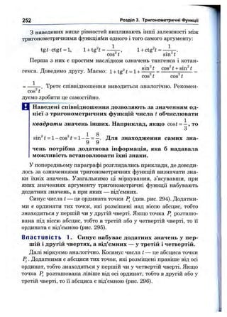 з наведених вище різностей випливають інші залежності між
тригонометричними функціяйи одного і того самого аргументу:
tgi-ctg<=l, l + tg4 = —^ , l + ctg^t= ^
252 Розділ 3. Тригонометричні ФункцГі
1
cos^ t ’ sin^ t
Перша 3 них є простим наслідком означень тангенса і котан-
тт л/Г 9 sin^ t COS^t + sin^ t
генса. Доведемо другу. Маємо: 1+ tg « = 1+ ---- —= ---------- =
cos t cos t
^ . Третє співвідношення виводиться аналогічно. Рекомен-
cos^t
дуємо зробити це самостійно.
В Наведені співвіднош ення дозволяю ть за значенням од­
нієї з тригонометричних функцій числа t обчислювати
квадрати значень інших. Наприклад, якш:о cos і = —, то
З
1 8
sin^t = l-cos^ i = 1— = —. Для знаходження самих зна-
9 9
чень потрібна додаткова інформація, яка б надавала
можливість встановлювати їхні знаки.
У попередньому параграфі розглядались приклади, де доводи­
лось за означеннями тригонометричних функцій визначати зна­
ки їхніх значень. Узагальнимо ці міркування, з’ясувавши, при
яких значеннях аргументу тригонометричні функції набувають
додатних значень, а при яких — від’ємних.
Синус числа t — це ордината точки (див. рис. 294). Додатни­
ми є ординати тих точок, які розміш;ені над віссю абсцис, тобто
знаходяться у першій чи у другій чверті. Якш;о точка розташо­
вана під віссю абсцис, тобто в третій або у четвертій чверті, то її
ордината є від’ємною (рис. 295).
Вл а ст ив і с т ь 1. Синус набуває додатних значень у пер­
шій і другій чвертях, а від’ємних — у третій і четвертій.
Далі міркуємо аналогічно. Косинус числа t — це абсциса точки
Р,. Додатними є абсциси тих точок, які розміш,ені правіше віц осі
ординат, тобто знаходяться у першій чи у четвертій чверті. Якш;о
точка Р^ розташована лівіше від осі ординат, тобто в другій або у
третій чверті, то її абсциса є від’ємною (рис. 296).
 