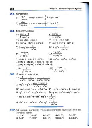263. Обчисліть:
. 2
1) — ------, якщо sina = — і ctg а > 0;
1- cos а З
2) — — , якщо cosa = і ctg а < 0.
1+ sin а 4
262 Розділ 3. Тригонометричні ФункцГі
264. Спростіть вираз;
т04 sin^ а - 1 cos^’а - 1
/ “ 5 ’ ' Z ^ 2 ’
1- COS а 1- sin а
3°) cos atga - sin а ; 4°) cos а -sin а ctg а;
5°) cos^ а + ctg^a + sin^ a ; 6°) cos^ a + tg^a + sin^ a ;
7) 1+ ctg^a + — ; 8) 1+ tg^a + -r-j— •
01ТЛ 1cos" a sin a
1+ tg^a 1+ ctg a
11) sin^ a - sin"* a + cos'* a ; 12) cos^ a - cos^ a + sin^ a ;
13) (tga + ctga)(l + co s a )(l-co s a );
14) (tga + ctga)(l + s in a )(l-s in a );
15*) t g ^ ; jg*) ctga
7l + tg^a yjl + ctg^a
265. Доведіть тотожність:
1 1 1
1° ) -
sin^ a cos^ a sin^ a ■cos^ a ’
2) ctg'a-tg^a =
cos^ a - sin^ a
sin^ a •cos^ a
3°) cos^ a - sin^ a = 1- 2sin^ a; 4°) sin^ a - cos'* a = 1- 2cos^ a;
5) tgV - sin^ a = tg^a ■sin^ a; 6) ctgV - cos^ a = ctg^a •cos^ a;
7) cos^ a + 2sin^ a + sin^ atg^a = ^
cos^ a ’
8) sin^a+2 cos^a+cos^actg^a=^ ^ 2
sm a
266°. Обчисліть значення тригонометричних функцій для на­
ступних кутів:
1) 120°; 2)135°; 3) 150°; 4) 210°; 5) 225°;
6) 240°; 7)300°; 8) 315°; 9) 330°; 10) 390°.
 