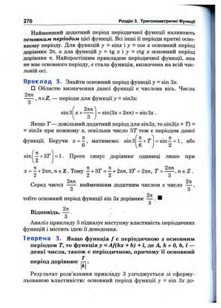 Найменший додатний період періодичної функції називають
основним періодом цієї функції. Всі інші її періоди кратні осно­
вному періоду. Для функцій у = 8ІШ С і J = COS X основний період
дорівнює 2ті, а для функцій = tg х і ;у = ctg х основний період
дорівнює п. Найпростішим прикладом періодичної функції, яка
не має основного періоду, є стала функція, визначена на всій чис­
ловій осі.
П р и к л а д 3. Знайти основний період функції у = sin Зх.
□ Областю визначення даної функції є числова вісь. Числа
— —,iibZ, — періоди для функції у = sin3x:
270 Розділ 3. Тригонометричні ФункцГі
sin З
2пп
х + = sin(3x + 2кп) = sin Зх .
З
Якш,о Т— довільний додатний період для зіпЗх, то sin3(x + Т) =
= зіпЗл: при кожному х, оскільки число ЗТ теж є періодом даної
функції. Беручи х = —, матимемо: sin З
6 6
= sin—= 1 , або
2
sin - + ЗТ
2
= 1. Проте синус дорівнює одиниці лише при
X = —+ 2пп, /г є Z . Тому —+ ЗТ = ~ + 2пп, ЗТ = 2пп, Т n s Z .
2 2 2 З
„ 2пп „ 2 л
Серед чисел ----- найменшим додатним числом є число — ,
З З
тобто основний період функції sin Зд: дорівнює — . Н
З
Відповідь. — .
з
Аналіз прикладу З підказує наступну властивість періодичних
функцій і містить ідею її доведення.
Т е о р е м а 3. Якщо функція / є періодичною з основним
періодом Т, то функція у = Af(kx + Ь) + І, де А, k ^ о, Ь, І —
деякі числа, також є періодичною, причому її основний
Т
період дорівнює —7.
*1
Результат розв’язання прикладу З узгоджується зі сформу­
льованою властивістю: основний період функції у = sin Здс до-
 