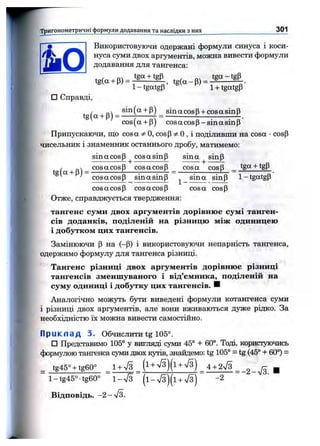Тригонометричні формули додавання та наслідки з них _________________________ 301
' »і'
т
Використовуючи одержані формули синуса і коси­
нуса суми двох аргументів, можна вивести формули
додавання для тангенса:
.g(„+p) = iS L tiiP .. ,
t l-tga tgp ’ 1+ tgatgp
□ Справді,
t fg I B) - _ sinacosp + cosasinp
cos(a + p) cos a cos p -sin a sin p
Припускаючи, що cos a Ф0, cosp 0 , і поділивши на cosa •cosp
чисельник і знаменник останнього дробу, матимемо:
sin а cos Р^ cos а sin р sin а sin р
t (а І в) *^osacosP cosacosp _ cosa cosp _ tgg + tgP
^ ' cosacosp sing sin p ^_sina sinP 1-tgatgP
cosacosp cosacosp cosa cosp
Отже, справджується твердження:
тангенс суми двох аргументів дорівнює сумі танген­
сів доданків, поділеній на різницю між одиницею
і добутком цих тангенсів.
Замінюючи Р на (—Р) і використовуючи непарність тангенса,
одержимо формулу для тангенса різниці.
Тангенс різниці двох аргументів дорівнюс різниці
тангенсів зменшуваного і від’ємника, поділеній на
суму одиниці і добутку цих тангенсів. Н
Аналогічно можуть 6jth виведені формули котангенса суми
і різниці двох аргументів, але вони вживаються дуже рідко. За
необхідністю їх можна вивести самостійно.
Прикпад 3. Обчислити tg 105°.
□ Представимо 105° у вигляді суми 45° + 60°. Тоді, користуючись
формулою тангенса суми двох кутів, знайдемо: tg 105° = tg (45° + 60°) =
tg45° + tg60° 1+ л/з _ (і + ^/з)(і + Уз) 4 + 2Уз „ ^
l-tg45°-tg60° 1 - 7 3 (і-л /з)(і + л/з) -2
Відповідь. -2-%/з.
 