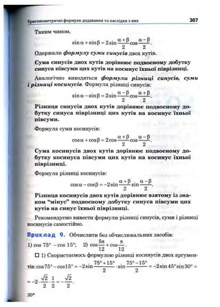 w Таким чином,
sin а + sin (З= 2sin SLtS cos ——^.
2 2
Одержали формулу суми синусів двох кутів.
Сума синусів двох кутів дорівнюс подвоєному добутку
синуса півсуми цих кутів на косинус їхньої піврізниці.
Аналогічно виводяться формули різниці синусів, суми
ірізниці косинусів. Формула різниці синусів:
sin a-sin p = 2sin^!^—-c o s ” ^ ^ .
2 2
Різниця синусів двох кутів дорівнює подвоєному до­
бутку синуса піврізниці цих кутів на косинус їхньої
півсуми.
Формула суми косинусів:
„ о оі +Р “ -рcosa + cosp = 2cos ^cos-----
2 2
Сума косинусів двох кутів дорівнює подвоєному до­
бутку косинуса півсуми цих кутів на косинус їхньої
піврізниці.
Формула різниці косинусів:
. а + Р . а - р
cosa-cosB = -2 sin ^sm -----
2 2
Різниця косинусів двох кутів дорівнює взятому із зна­
ком “мінус” подвоєному добутку синуса півсуми цих
кутів на синус їхньої піврізниці.
Рекомендуємо вивести формули різниці синусів, суми і різниці
косинусів самостійно.
Тригонометричні формули додавання та наслідки з них_____________________________ 307
П р и к п а д 9. Обчислити без обчислювальних засобів:
1) COS 75° - cos 15°; 2) cos— + cos-^ .
12 12
□ 1) Скористаємось формулою різниці косинусів двох аргумен-
7^0 1іс° 7Ко_і5о
тів: cos 75° - cos15° = -2 sin------------- sin------------- -2 sin 45° sin 30° =
2 2
2 2 2 ■
20 *
 