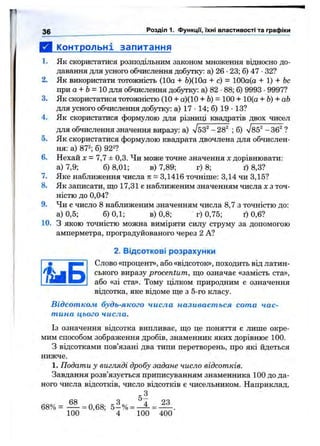 В . Контрольні запитання
1. Як скористатися розподільним законом множення відносно до­
давання для усного обчислення добутку: а) 26 •23; б) 47 •32?
2. Як використати тотожність (10а + Ь)(10а + с) = 100а(а + 1) + 6с
при а + Ь= 10 для обчислення добутку: а) 82 •88; б) 9993 •9997?
3. Як скористатися тотожністю (10 + а)(10 + Ь) = 100 + 10(а + Ь) + аЬ
для усного обчислення добутку: а) 17 •14; б) 19 •13?
4. Як скористатися формулою для різниці квадратів двох чисел
для обчислення значення виразу: а) л/бЗ^ -28^ ; б) л/85^ -36^ ?
5. Як скористатися формулою квадрата двочлена для обчислен­
ня: а) 872; g) 922?
6. Нехай X = 7,7 ± 0,3. Чи може точне значення х дорівнювати:
а) 7,9; б) 8,01; в) 7,89; г) 8; ґ) 8,3?
7. Яке наближення числа тг= 3,1416 точніше: 3,14 чи 3,15?
8. Як записати, що 17,31 е наближеним значенням числа х з точ­
ністю до 0,04?
9. Чи є число 8 наближеним значенням числа 8,7 з точністю до:
а) 0,5; 6)0,1; в) 0,8; г) 0,75; ґ) 0,6?
10. З якою точністю можна виміряти силу струму за допомогою
амперметра, проградуйованого через 2 А?
2. Відсоткові розрахунки
Слово «процент», або «відсоток», походить від латин­
ського виразу procentum, що означає «замість ста»,
або «зі ста». Тому цілком природним е означення
відсотка, яке відоме ще з 5-го класу.
Відсотком будь-якого числа називається сота час­
тина цього числа.
Із означення відсотка випливає, що це поняття є лише окре­
мим способом зображення дробів, знаменник яких дорівнює 100.
З відсотками пов’язані два типи перетворень, про які йдеться
нижче.
1. Подати у вигляді дробу задане число відсотків.
Завдання розв’язується приписуванням знаменника 100 до да­
ного числа відсотків, число відсотків є чисельником. Наприклад,
68% = — = 0,68; 5 -% = ^ = — .
100 4 100 400
3 0 Розділ 1. ФункцГі, їхні властивості та графіки
і і Б
 