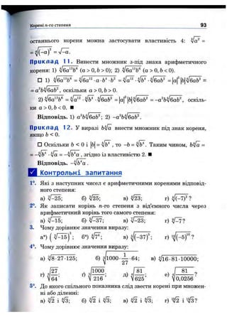 Корені п-го степеня 93
■л
.•ж
останнього кореня можна застосувати властивість 4: =
= ^ {-a f = sTa.
П ри кл ад 11. Винести множник з-під знака арифметичного
кореня: 1) у[ба^^ (а>0,Ь> 0); 2) (а>0,Ь< 0).
□ 1) = = =
= а%у[ба^, оскільки а > О, Ь> 0.
2) ■л /^ •[ба^ = Ьл/баЬ^ = -а^Ь^баЬ^, оскіль­
ки а > 0,6 < 0. ■
Відповідь. 1) а%у[ба^; 2) -а^Ь^баЬ^.
П ри кл ад 12. У виразі bifa внести множник під знак кореня,
якщо Ь<0.
□ Оскільки Ь < О і |Ь = , то -Ь = Таким чином, =
= ■Va = -^Ь'^а , згідно із властивістю 2. ■
Відповідь. ~^Ь*а .
Д Упнтрольні запитання
1°. Які З наступних чисел є арифметичними коренями відповід­
ного степеня:
а) б) в) г)
2°. Як записатикорінь тг-го степеня звід’ємного числа через
арифметичний корінь того самого степеня:
а) ^Аї5; в) т) tp il
3. Чому дорівнює значення виразу:
а°) ( б°) fF-, в)^ (-3 7 f; г) ?
4°. Чому дорівнює значення виразу:
а) ^8-27-125; б) 1000• — ■64; в) ^16-81-10000;
^ /
г)
27 1000
д)
81
е)
81
0,0256(64' ' V 216 М625’
5°. До якого спільного показника слід звести корені при множен­
ні або діленні:
а) ^ і б) ^ і в) ^2 і г) і
 