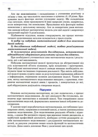 Але ще важливішими і складнішими є уточнення розв’язку в
зв’язку з тим, ш;о чисельність населення в пунктах А і В різна. Вра­
хування цього фактора значно ускладнює задачу. Ще складнішою
стає ситуація, якш,о враховувати й інші природні умови, наприклад,
коли навпростець іти неможливо. Врахування всіх факторів майже
неможливе у загальному випадку. Але за конкретних умов матема­
тик завжди побудує математичну модель для цієї задачі і запропонує
придатний варіант Гі розв’язання.
Підбиваючи підсумки, можна стверджувати, що процес матема­
тичного моделювання загалом складається з трьох етапів:
1) вибір чи побудова математичної моделі для описання
даної задачі;
2) дослідження побудованої моделі, тобто розв’язування
математичної задачі;
3) тлумачення результатів дослідження, встановлення
відповідності одержаного результату цілям досліджень.
При необхідності уточнюється сама математична модель і резуль­
тати, які з неї випливають.
Побудова математичної моделі ґрунтується на абстрагуванні від
усіх властивостей об’єкта пізнання, крім кількісних і просторових.
При побудові математичної моделі завжди виникає необхідність не­
хтувати тими чи іншими сторонами реальності. Про якість побудова­
ної моделі можна судити лише за результатами порівняння дійсності
з інформацією, отриманою шляхом дослідження моделі. Таким чи­
ном, метод математичного моделювання виходить з практики, ство­
рюючи математичні моделі явищ і процесів, і повертається до неї,
щоб обґрунтувати доцільність створення моделі.
Підсумок
Основою застосування математики, як уже зазначалось, є процес
математичного моделювання. До цієї діяльності Ви готувались, ви­
вчаючи курс математики в основній школі. Там створювався запас
математичних моделей, формувались навички їхньої побудови та до­
слідження.
У даному курсі передбачається систематизащя, поглиблення і роз­
ширення знань, одержаних в основній школі, а також удосконалення
навичок моделювання. Для моделювання реальних об’єктів і відно­
шень, з якими Ви матимете справу при вивченні інших дисциплін, в
майбутній професійній діяльності, необхідно суттєво розширити за­
соби математичного моделювання і дослідження математичних мо­
делей, за рахунок уведення нових класів функцій та математичних
методів. Дана книга допоможе Вам у досягненні цих цілей.
1о Вступ
 